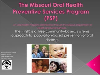 The Missouri Oral Health Preventive Services Program (PSP),[object Object],1,[object Object],An Oral Health Program administered through the Missouri Department of Health and Senior Services. ,[object Object],The  (PSP) is a  free community-based, systems approach to  population-based prevention of oral disease.,[object Object],Missouri Department of Health ,[object Object],and Senior Services,[object Object],Center for Health Equity,[object Object],Oral Health Program,[object Object]