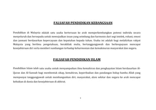 FALSAFAH PENDIDIKAN KEBANGSAAN
Pendidikan di Malaysia adalah satu usaha berterusan ke arah memperkembangkan potensi individu secara
menyeluruh dan bersepadu untuk mewujudkan insan yang seimbang dan harmonis dari segi intelek, rohani, emosi
dan jasmani berdasarkan kepercayaan dan kepatuhan kepada tuhan. Usaha ini adalah bagi melahirkan rakyat
Malaysia yang berilmu pengetahuan, berakhlak mulia, bertanggungjawab dan berkeupayaan mencapai
kesejahteraan diri serta memberi sumbangan terhadap keharmonian dan kemakmuran masyarakat dan negara.

FALSAFAH PENDIDIKAN ISLAM
Pendidikan Islam ialah satu usaha untuk menyampaikan ilmu kemahiran dan penghayatan Islam berdasarkan AlQuran dan Al-Sunnah bagi membentuk sikap, kemahiran, keperibadian dan pandangan hidup hamba Allah yang
mempunyai tanggungjawab untuk membangunkan diri, masyarakat, alam sekitar dan negara ke arah mencapai
kebaikan di dunia dan kesejahteraan di akhirat.

4

 