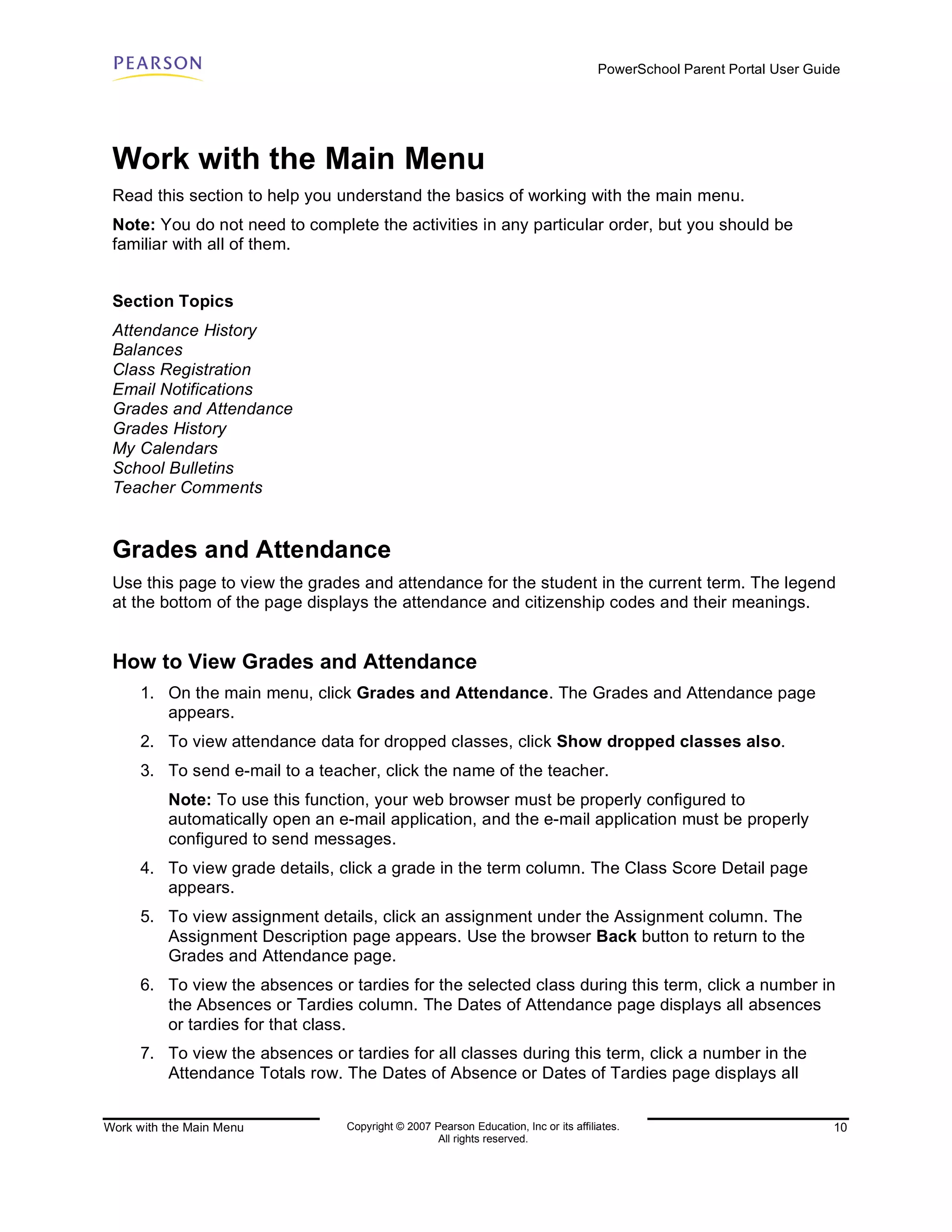 PowerSchool Parent Portal User Guide




 Work with the Main Menu
 Read this section to help you understand the basics of working with the main menu.
 Note: You do not need to complete the activities in any particular order, but you should be
 familiar with all of them.


 Section Topics
 Attendance History
 Balances
 Class Registration
 Email Notifications
 Grades and Attendance
 Grades History
 My Calendars
 School Bulletins
 Teacher Comments


 Grades and Attendance
 Use this page to view the grades and attendance for the student in the current term. The legend
 at the bottom of the page displays the attendance and citizenship codes and their meanings.


 How to View Grades and Attendance
      1. On the main menu, click Grades and Attendance. The Grades and Attendance page
         appears.
      2. To view attendance data for dropped classes, click Show dropped classes also.
      3. To send e-mail to a teacher, click the name of the teacher.
          Note: To use this function, your web browser must be properly configured to
          automatically open an e-mail application, and the e-mail application must be properly
          configured to send messages.
      4. To view grade details, click a grade in the term column. The Class Score Detail page
         appears.
      5. To view assignment details, click an assignment under the Assignment column. The
         Assignment Description page appears. Use the browser Back button to return to the
         Grades and Attendance page.
      6. To view the absences or tardies for the selected class during this term, click a number in
         the Absences or Tardies column. The Dates of Attendance page displays all absences
         or tardies for that class.
      7. To view the absences or tardies for all classes during this term, click a number in the
         Attendance Totals row. The Dates of Absence or Dates of Tardies page displays all


Work with the Main Menu          Copyright © 2007 Pearson Education, Inc or its affiliates.                              10
                                                   All rights reserved.
 