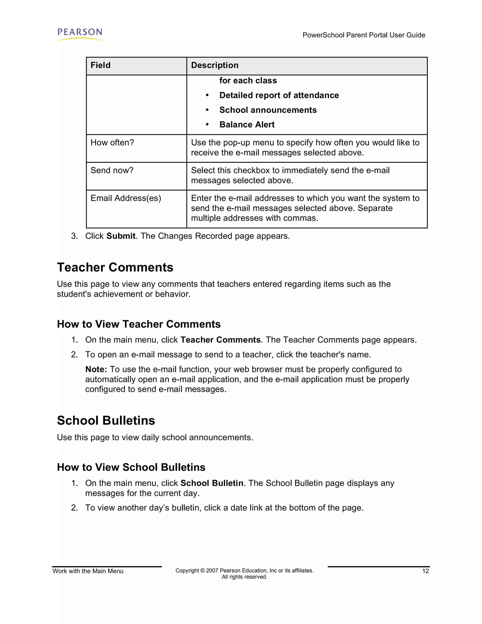 PowerSchool Parent Portal User Guide



            Field                       Description
                                                    for each class
                                              •     Detailed report of attendance
                                              •     School announcements
                                              •     Balance Alert

            How often?                  Use the pop-up menu to specify how often you would like to
                                        receive the e-mail messages selected above.

            Send now?                   Select this checkbox to immediately send the e-mail
                                        messages selected above.

            Email Address(es)           Enter the e-mail addresses to which you want the system to
                                        send the e-mail messages selected above. Separate
                                        multiple addresses with commas.

      3. Click Submit. The Changes Recorded page appears.


 Teacher Comments
 Use this page to view any comments that teachers entered regarding items such as the
 student's achievement or behavior.


 How to View Teacher Comments
      1. On the main menu, click Teacher Comments. The Teacher Comments page appears.
      2. To open an e-mail message to send to a teacher, click the teacher's name.
          Note: To use the e-mail function, your web browser must be properly configured to
          automatically open an e-mail application, and the e-mail application must be properly
          configured to send e-mail messages.


 School Bulletins
 Use this page to view daily school announcements.


 How to View School Bulletins
      1. On the main menu, click School Bulletin. The School Bulletin page displays any
         messages for the current day.
      2. To view another day’s bulletin, click a date link at the bottom of the page.




Work with the Main Menu           Copyright © 2007 Pearson Education, Inc or its affiliates.                              12
                                                    All rights reserved.
 