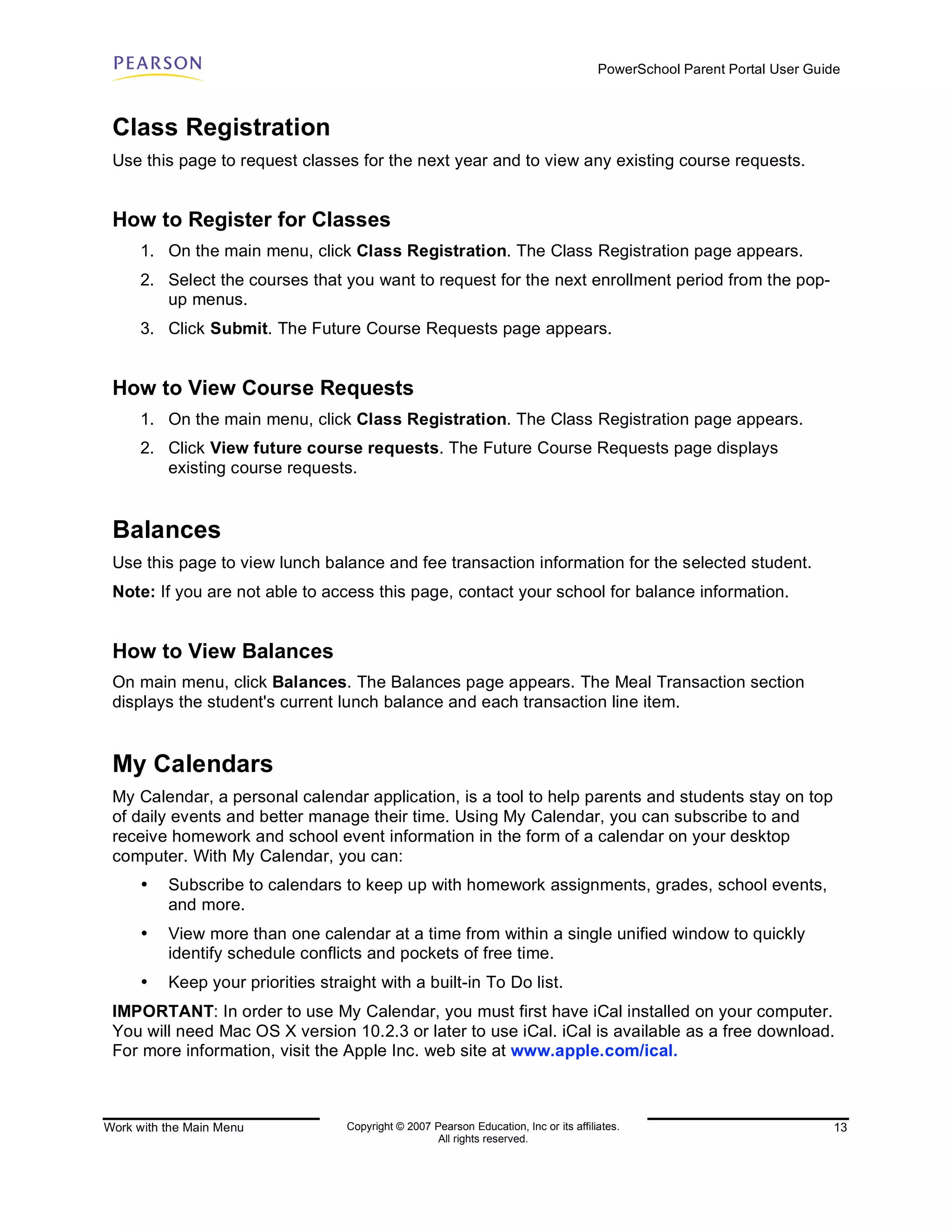 PowerSchool Parent Portal User Guide



 Class Registration
 Use this page to request classes for the next year and to view any existing course requests.


 How to Register for Classes
      1. On the main menu, click Class Registration. The Class Registration page appears.
      2. Select the courses that you want to request for the next enrollment period from the pop-
         up menus.
      3. Click Submit. The Future Course Requests page appears.


 How to View Course Requests
      1. On the main menu, click Class Registration. The Class Registration page appears.
      2. Click View future course requests. The Future Course Requests page displays
         existing course requests.


 Balances
 Use this page to view lunch balance and fee transaction information for the selected student.
 Note: If you are not able to access this page, contact your school for balance information.


 How to View Balances
 On main menu, click Balances. The Balances page appears. The Meal Transaction section
 displays the student's current lunch balance and each transaction line item.


 My Calendars
 My Calendar, a personal calendar application, is a tool to help parents and students stay on top
 of daily events and better manage their time. Using My Calendar, you can subscribe to and
 receive homework and school event information in the form of a calendar on your desktop
 computer. With My Calendar, you can:
      •   Subscribe to calendars to keep up with homework assignments, grades, school events,
          and more.
      •   View more than one calendar at a time from within a single unified window to quickly
          identify schedule conflicts and pockets of free time.
      •   Keep your priorities straight with a built-in To Do list.
 IMPORTANT: In order to use My Calendar, you must first have iCal installed on your computer.
 You will need Mac OS X version 10.2.3 or later to use iCal. iCal is available as a free download.
 For more information, visit the Apple Inc. web site at www.apple.com/ical.



Work with the Main Menu            Copyright © 2007 Pearson Education, Inc or its affiliates.                              13
                                                     All rights reserved.
 