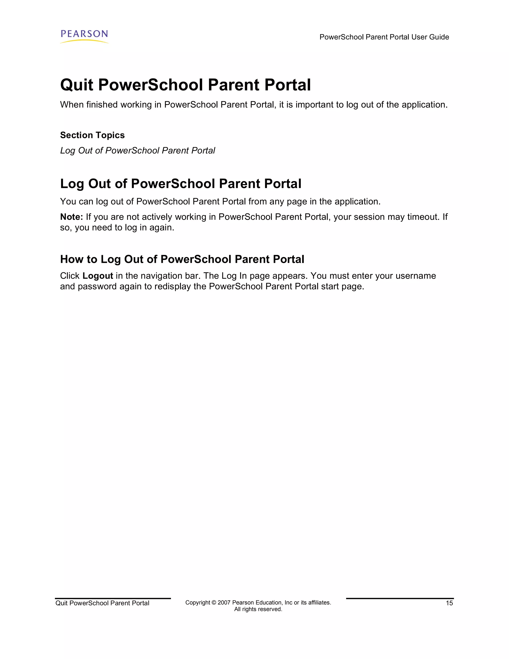 PowerSchool Parent Portal User Guide




 Quit PowerSchool Parent Portal
 When finished working in PowerSchool Parent Portal, it is important to log out of the application.


 Section Topics
 Log Out of PowerSchool Parent Portal


 Log Out of PowerSchool Parent Portal
 You can log out of PowerSchool Parent Portal from any page in the application.
 Note: If you are not actively working in PowerSchool Parent Portal, your session may timeout. If
 so, you need to log in again.


 How to Log Out of PowerSchool Parent Portal
 Click Logout in the navigation bar. The Log In page appears. You must enter your username
 and password again to redisplay the PowerSchool Parent Portal start page.




Quit PowerSchool Parent Portal   Copyright © 2007 Pearson Education, Inc or its affiliates.                              15
                                                   All rights reserved.
 