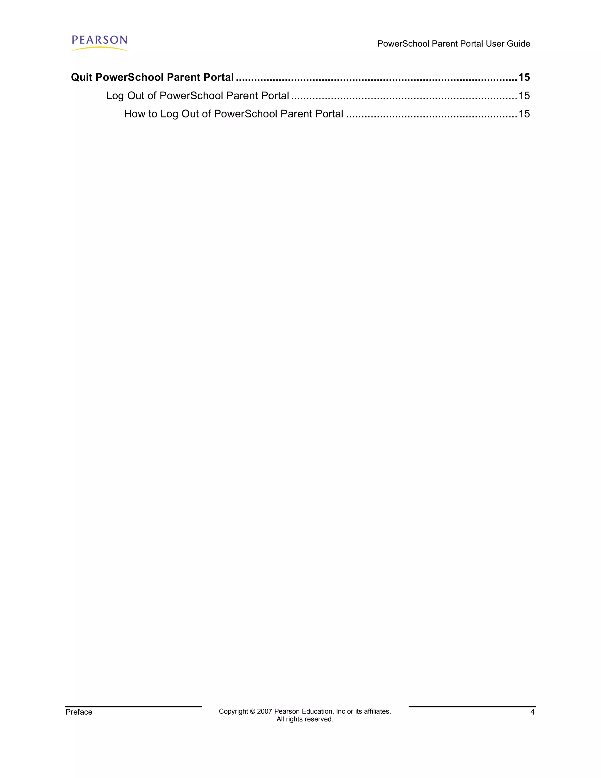 PowerSchool Parent Portal User Guide


 Quit PowerSchool Parent Portal ............................................................................................15
          Log Out of PowerSchool Parent Portal ..........................................................................15
               How to Log Out of PowerSchool Parent Portal ........................................................15




Preface                                  Copyright © 2007 Pearson Education, Inc or its affiliates.                                  4
                                                           All rights reserved.
 