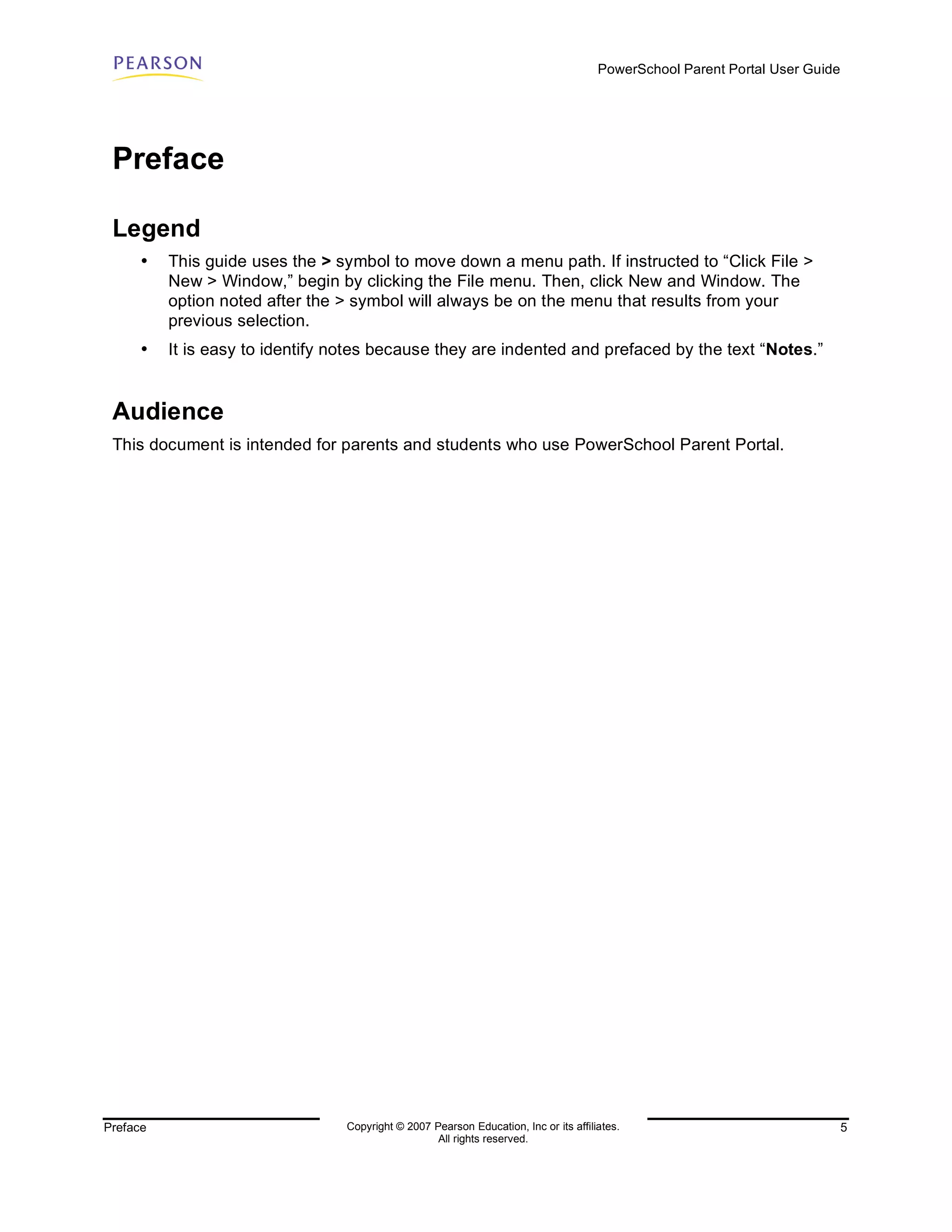PowerSchool Parent Portal User Guide




 Preface

 Legend
     •    This guide uses the > symbol to move down a menu path. If instructed to “Click File >
          New > Window,” begin by clicking the File menu. Then, click New and Window. The
          option noted after the > symbol will always be on the menu that results from your
          previous selection.
     •    It is easy to identify notes because they are indented and prefaced by the text “Notes.”


 Audience
 This document is intended for parents and students who use PowerSchool Parent Portal.




Preface                          Copyright © 2007 Pearson Education, Inc or its affiliates.                                  5
                                                   All rights reserved.
 