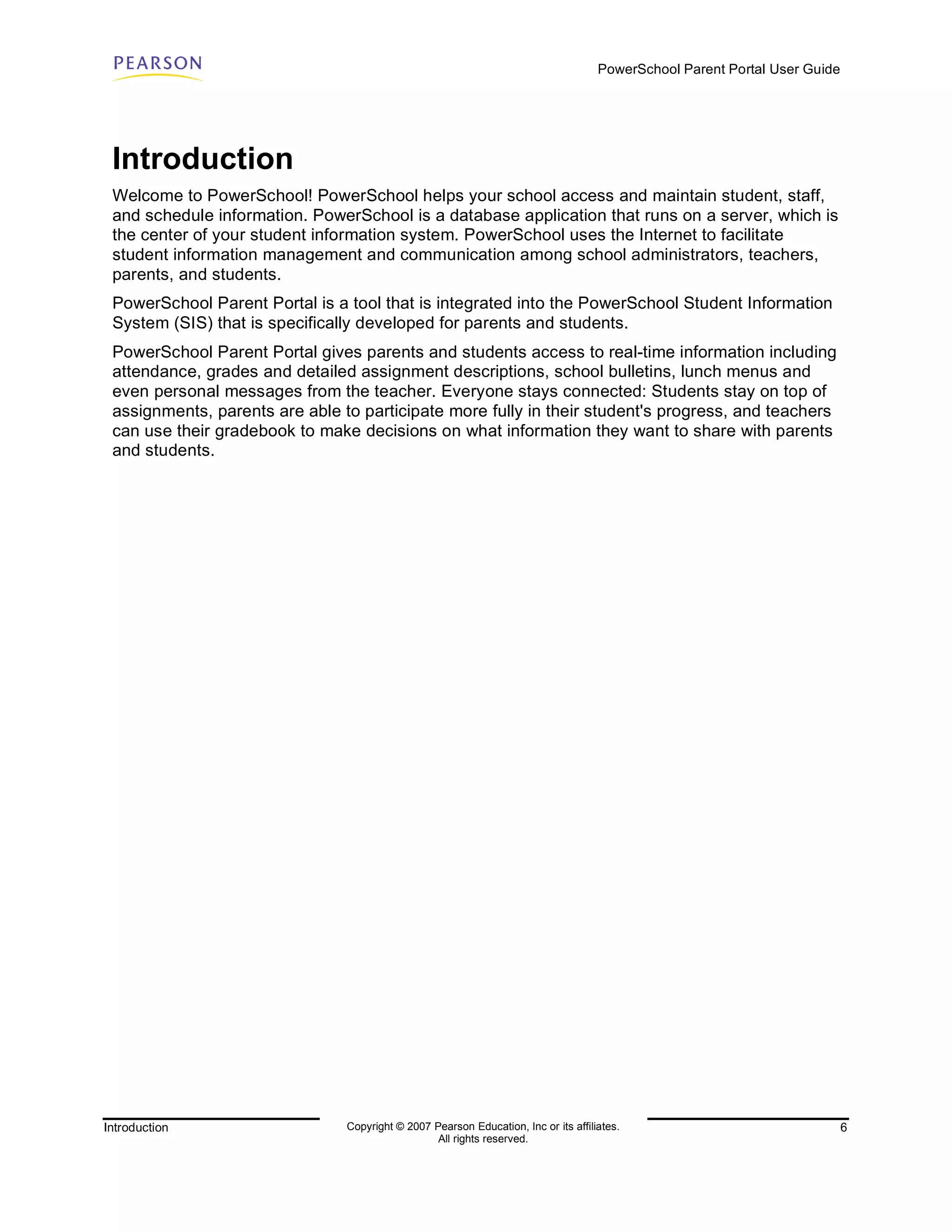 PowerSchool Parent Portal User Guide




 Introduction
 Welcome to PowerSchool! PowerSchool helps your school access and maintain student, staff,
 and schedule information. PowerSchool is a database application that runs on a server, which is
 the center of your student information system. PowerSchool uses the Internet to facilitate
 student information management and communication among school administrators, teachers,
 parents, and students.
 PowerSchool Parent Portal is a tool that is integrated into the PowerSchool Student Information
 System (SIS) that is specifically developed for parents and students.
 PowerSchool Parent Portal gives parents and students access to real-time information including
 attendance, grades and detailed assignment descriptions, school bulletins, lunch menus and
 even personal messages from the teacher. Everyone stays connected: Students stay on top of
 assignments, parents are able to participate more fully in their student's progress, and teachers
 can use their gradebook to make decisions on what information they want to share with parents
 and students.




Introduction                    Copyright © 2007 Pearson Education, Inc or its affiliates.                                  6
                                                  All rights reserved.
 
