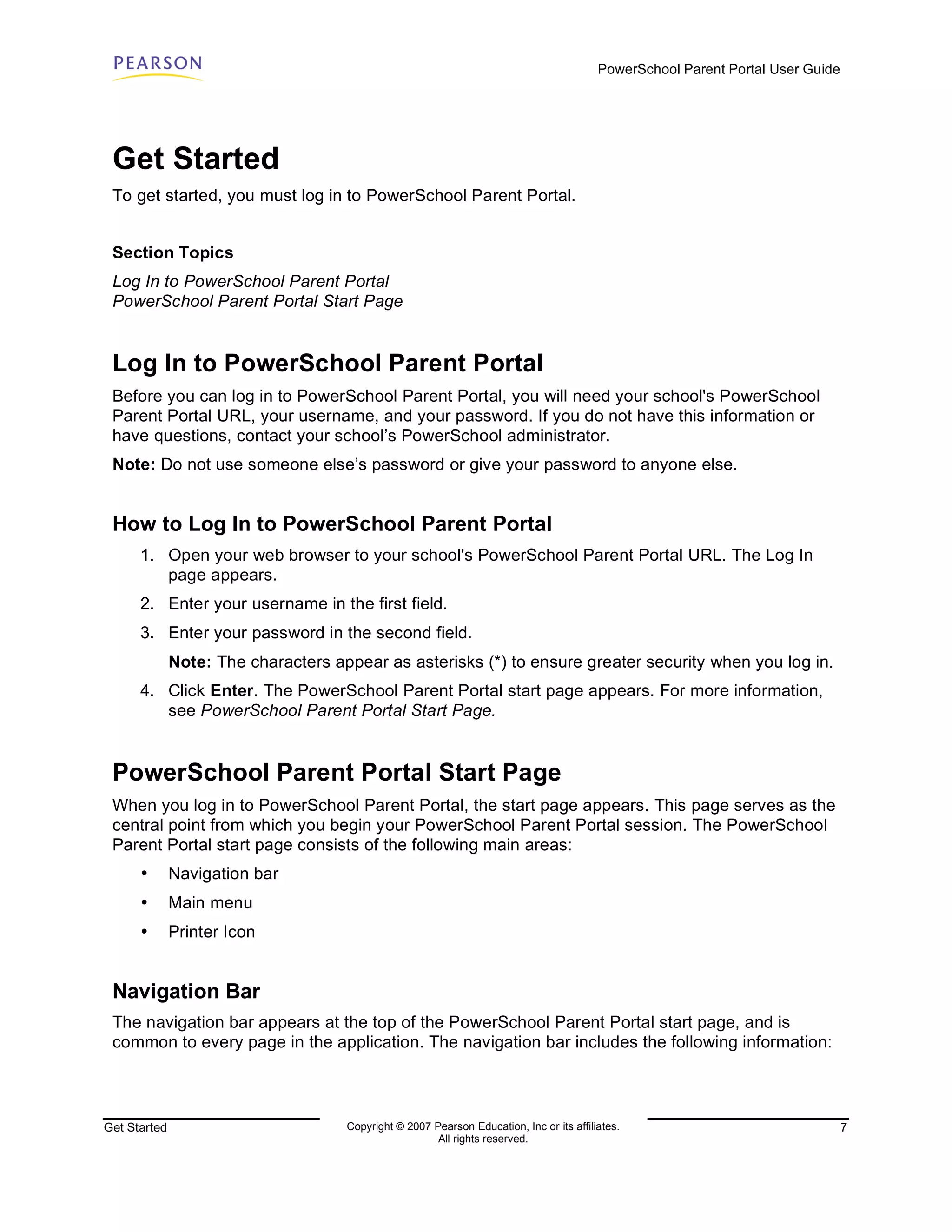 PowerSchool Parent Portal User Guide




 Get Started
 To get started, you must log in to PowerSchool Parent Portal.


 Section Topics
 Log In to PowerSchool Parent Portal
 PowerSchool Parent Portal Start Page


 Log In to PowerSchool Parent Portal
 Before you can log in to PowerSchool Parent Portal, you will need your school's PowerSchool
 Parent Portal URL, your username, and your password. If you do not have this information or
 have questions, contact your school’s PowerSchool administrator.
 Note: Do not use someone else’s password or give your password to anyone else.


 How to Log In to PowerSchool Parent Portal
      1. Open your web browser to your school's PowerSchool Parent Portal URL. The Log In
         page appears.
      2. Enter your username in the first field.
      3. Enter your password in the second field.
              Note: The characters appear as asterisks (*) to ensure greater security when you log in.
      4. Click Enter. The PowerSchool Parent Portal start page appears. For more information,
         see PowerSchool Parent Portal Start Page.


 PowerSchool Parent Portal Start Page
 When you log in to PowerSchool Parent Portal, the start page appears. This page serves as the
 central point from which you begin your PowerSchool Parent Portal session. The PowerSchool
 Parent Portal start page consists of the following main areas:
      •       Navigation bar
      •       Main menu
      •       Printer Icon


 Navigation Bar
 The navigation bar appears at the top of the PowerSchool Parent Portal start page, and is
 common to every page in the application. The navigation bar includes the following information:




Get Started                          Copyright © 2007 Pearson Education, Inc or its affiliates.                                  7
                                                       All rights reserved.
 