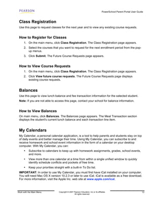 PowerSchool Parent Portal User Guide



 Class Registration
 Use this page to request classes for the next year and to view any existing course requests.


 How to Register for Classes
      1. On the main menu, click Class Registration. The Class Registration page appears.
      2. Select the courses that you want to request for the next enrollment period from the pop-
         up menus.
      3. Click Submit. The Future Course Requests page appears.


 How to View Course Requests
      1. On the main menu, click Class Registration. The Class Registration page appears.
      2. Click View future course requests. The Future Course Requests page displays
         existing course requests.


 Balances
 Use this page to view lunch balance and fee transaction information for the selected student.
 Note: If you are not able to access this page, contact your school for balance information.


 How to View Balances
 On main menu, click Balances. The Balances page appears. The Meal Transaction section
 displays the student's current lunch balance and each transaction line item.


 My Calendars
 My Calendar, a personal calendar application, is a tool to help parents and students stay on top
 of daily events and better manage their time. Using My Calendar, you can subscribe to and
 receive homework and school event information in the form of a calendar on your desktop
 computer. With My Calendar, you can:
      •   Subscribe to calendars to keep up with homework assignments, grades, school events,
          and more.
      •   View more than one calendar at a time from within a single unified window to quickly
          identify schedule conflicts and pockets of free time.
      •   Keep your priorities straight with a built-in To Do list.
 IMPORTANT: In order to use My Calendar, you must first have iCal installed on your computer.
 You will need Mac OS X version 10.2.3 or later to use iCal. iCal is available as a free download.
 For more information, visit the Apple Inc. web site at www.apple.com/ical.



Work with the Main Menu            Copyright © 2007 Pearson Education, Inc or its affiliates.                              13
                                                     All rights reserved.
 