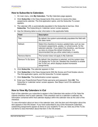 PowerSchool Parent Portal User Guide



 How to Subscribe to Calendars
      1. On main menu, click My Calendars. The My Calendars page appears.
      2. Click Subscribe in the Class Assignments Only column to receive the class
         assignments calendar. The iCal application opens, and the Subscribe To screen
         appears.
      3. The calendar URL is automatically populated in the Subscribe to text box. Click
         Subscribe. The Subscribing to <calendar name> screen appears.
      4. Use the following table to enter information in the applicable fields:

            Field                       Description

            Title                       By default, the system automatically populates this field with
                                        the class name.

            Refresh                     Select this checkbox to receive updated data, such as new
                                        homework assignments, grades, or school events, for the
                                        selected calendar. If you select this checkbox, use the pop-
                                        up menu to choose the refresh timeframe. It is
                                        recommended that you either select daily or weekly.

            Remove Alarms               This function does not apply to My Calendar.

            Remove To Do Items          By default, this checkbox is selected, and the system does
                                        not display the To Do List. Deselect the checkbox to enable
                                        the To Do List, which displays student homework
                                        assignments.

      5. Click Subscribe. The calendar appears in iCal.
      6. Click Subscribe in the Class Assignments With My Scores and Final Grades column.
         The iCal application opens, and the Subscribe To screen appears.
      7. Click Subscribe. The Authentication screen appears.
      8. Enter your PowerSchool Parent Portal username and password. Click OK. The
         Subscribe to <calendar name> screen appears. See Steps 4 and 5 for additional
         information.


 How to View My Calendars in iCal
 Each of the calendars you subscribe to appear in the Calendars lists section of iCal. Note the
 colored checkbox next to each calendar. If the checkbox next to a calendar is selected, the
 information contained within that calendar displays within the calendar view as the color of the
 checkbox.
 To view information about an item in the calendar view, click the item and information about the
 item appears in the Info drawer. If you have subscribed to any of the Homework Calendars,
 outstanding assignments appear as items on your student's To Do List. Click any of the To Do
 List items to view information about that item in the Info drawer.



Work with the Main Menu           Copyright © 2007 Pearson Education, Inc or its affiliates.                              14
                                                    All rights reserved.
 