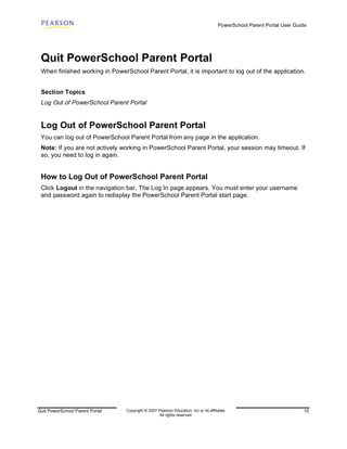 PowerSchool Parent Portal User Guide




 Quit PowerSchool Parent Portal
 When finished working in PowerSchool Parent Portal, it is important to log out of the application.


 Section Topics
 Log Out of PowerSchool Parent Portal


 Log Out of PowerSchool Parent Portal
 You can log out of PowerSchool Parent Portal from any page in the application.
 Note: If you are not actively working in PowerSchool Parent Portal, your session may timeout. If
 so, you need to log in again.


 How to Log Out of PowerSchool Parent Portal
 Click Logout in the navigation bar. The Log In page appears. You must enter your username
 and password again to redisplay the PowerSchool Parent Portal start page.




Quit PowerSchool Parent Portal   Copyright © 2007 Pearson Education, Inc or its affiliates.                              15
                                                   All rights reserved.
 