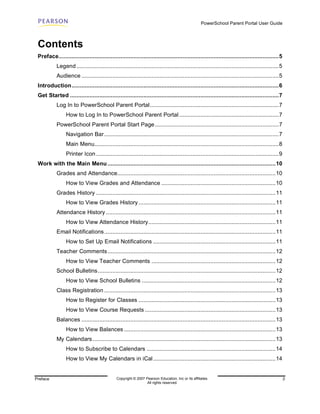 PowerSchool Parent Portal User Guide



 Contents
 Preface.......................................................................................................................................5
            Legend ............................................................................................................................5
            Audience .........................................................................................................................5
 Introduction...............................................................................................................................6
 Get Started ................................................................................................................................7
            Log In to PowerSchool Parent Portal...............................................................................7
                 How to Log In to PowerSchool Parent Portal .............................................................7
            PowerSchool Parent Portal Start Page ............................................................................7
                 Navigation Bar ...........................................................................................................7
                 Main Menu.................................................................................................................8
                 Printer Icon ................................................................................................................9
 Work with the Main Menu .......................................................................................................10
            Grades and Attendance.................................................................................................10
                 How to View Grades and Attendance ......................................................................10
            Grades History ..............................................................................................................11
                 How to View Grades History ....................................................................................11
            Attendance History ........................................................................................................11
                 How to View Attendance History..............................................................................11
            Email Notifications.........................................................................................................11
                 How to Set Up Email Notifications ...........................................................................11
            Teacher Comments.......................................................................................................12
                 How to View Teacher Comments ............................................................................12
            School Bulletins.............................................................................................................12
                 How to View School Bulletins ..................................................................................12
            Class Registration .........................................................................................................13
                 How to Register for Classes ....................................................................................13
                 How to View Course Requests ................................................................................13
            Balances .......................................................................................................................13
                 How to View Balances .............................................................................................13
            My Calendars ................................................................................................................13
                 How to Subscribe to Calendars ...............................................................................14
                 How to View My Calendars in iCal ...........................................................................14


Preface                                        Copyright © 2007 Pearson Education, Inc or its affiliates.                                          3
                                                                 All rights reserved.
 