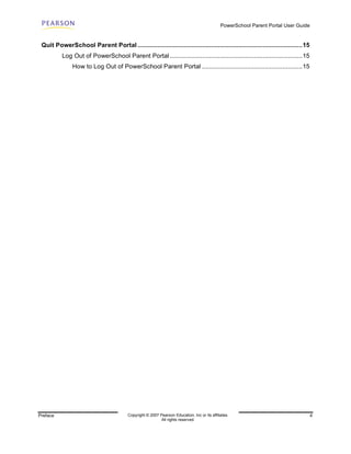 PowerSchool Parent Portal User Guide


 Quit PowerSchool Parent Portal ............................................................................................15
          Log Out of PowerSchool Parent Portal ..........................................................................15
               How to Log Out of PowerSchool Parent Portal ........................................................15




Preface                                  Copyright © 2007 Pearson Education, Inc or its affiliates.                                  4
                                                           All rights reserved.
 