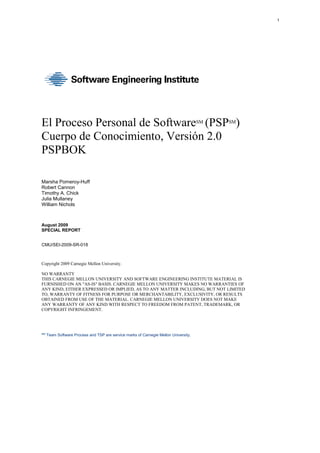 1
El Proceso Personal de SoftwareSM
(PSPSM
)
Cuerpo de Conocimiento, Versión 2.0
PSPBOK
Marsha Pomeroy-Huff
Robert Cannon
Timothy A. Chick
Julia Mullaney
William Nichols
August 2009
SPECIAL REPORT
CMU/SEI-2009-SR-018
Copyright 2009 Carnegie Mellon University.
NO WARRANTY
THIS CARNEGIE MELLON UNIVERSITY AND SOFTWARE ENGINEERING INSTITUTE MATERIAL IS
FURNISHED ON AN "AS-IS" BASIS. CARNEGIE MELLON UNIVERSITY MAKES NO WARRANTIES OF
ANY KIND, EITHER EXPRESSED OR IMPLIED, AS TO ANY MATTER INCLUDING, BUT NOT LIMITED
TO, WARRANTY OF FITNESS FOR PURPOSE OR MERCHANTABILITY, EXCLUSIVITY, OR RESULTS
OBTAINED FROM USE OF THE MATERIAL. CARNEGIE MELLON UNIVERSITY DOES NOT MAKE
ANY WARRANTY OF ANY KIND WITH RESPECT TO FREEDOM FROM PATENT, TRADEMARK, OR
COPYRIGHT INFRINGEMENT.
SM
Team Software Process and TSP are service marks of Carnegie Mellon University.
 