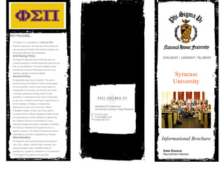 Syracuse
University
Informational Brochure
KEY POLICIES...
Phi Sigma Pi is committed to a hazing-free
fraternity experience. We also are serious about the
use and abuse of alcohol. We embrace diversity and
encourage tolerance and acceptance.
Anti-Hazing Policy
Phi Sigma Pi National Honor Fraternity does not
condone physical or mental (emotional) hazing of any
kind, by any definition. The Grand Chapter strictly
prohibits the hazing of individuals involved in any
fraternity activities, including initiation.
Alcohol Policy
All applicable laws must be obeyed. The use of
alcohol during a Phi Sigma Pi event is discouraged
but not prohibited. Alcohol may not be present at
membership drive events, and the illicit use of any
controlled substances at these events is also
prohibited. A membership drive event is interpreted
as any rush or initiation event that is organized for or
by the rushees or Initiates or requires their
attendance for part or all of the time. Official
Collegiate Chapter monies may not be used to
purchase alcohol. Official Collegiate Chapter monies
are interpreted as monies collected for deposit into
the Chapter's Account or accounted for in any
financial management system, regardless of whether
the money is intended for the general fund or a
specific purpose. A Phi Sigma Pi sponsored event is
interpreted as one that is organized by a Chapter.
Discrimination
Phi Sigma Pi shall not discriminate on the basis of
race, color, religion, national origin, ancestry, sex,
sexual orientation, age, or disabled status in
admission to, access to, treatment of, or employment
in Phi Sigma Pi's programs and activities.
Katie Rosiene
Recruitment Advisor
Questions?Contact our
recruitment advisor: Katie Rosiene
818.222.3927
krosiene@syr.edu
phisigmapi.com
ph
fx
mo
 