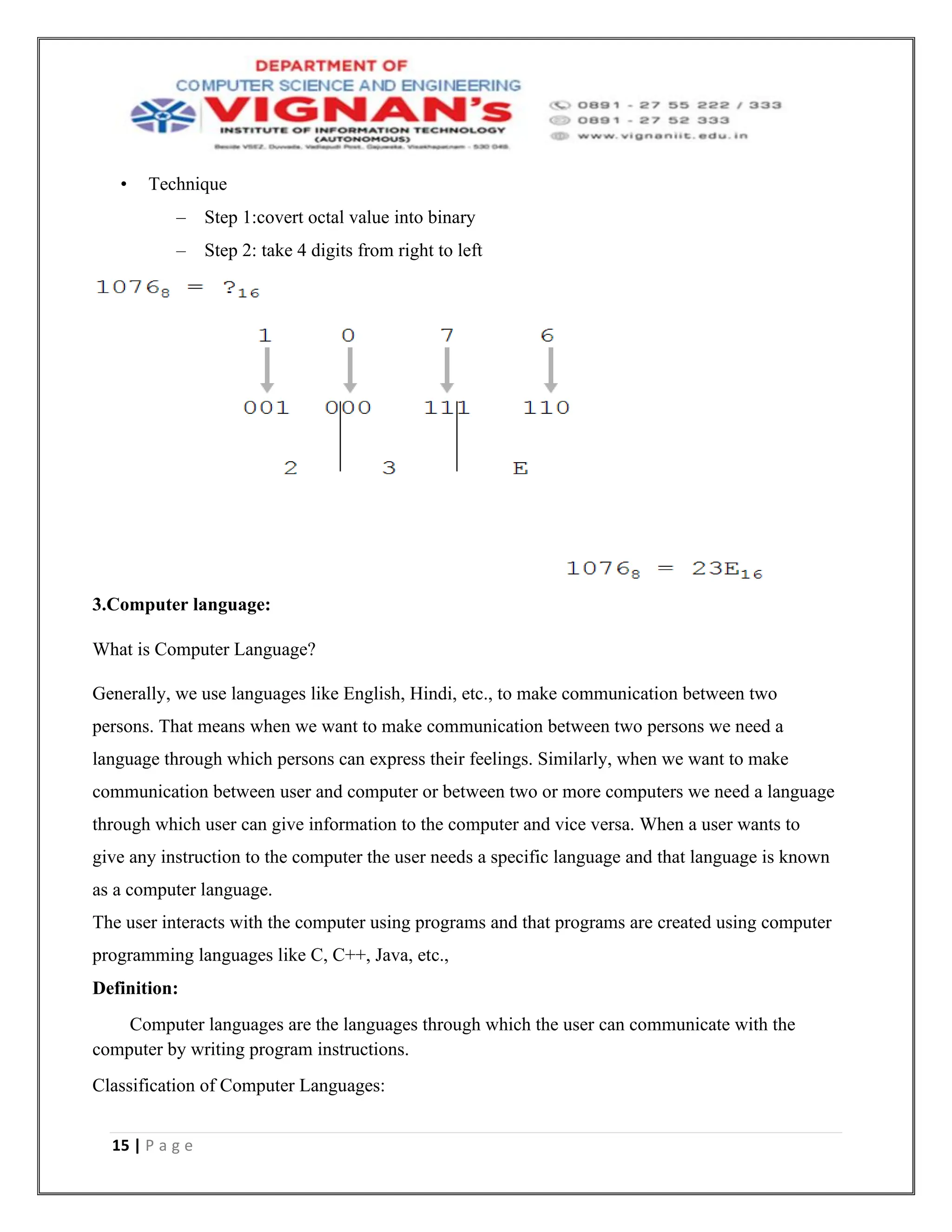 15 | P a g e
• Technique
– Step 1:covert octal value into binary
– Step 2: take 4 digits from right to left
3.Computer language:
What is Computer Language?
Generally, we use languages like English, Hindi, etc., to make communication between two
persons. That means when we want to make communication between two persons we need a
language through which persons can express their feelings. Similarly, when we want to make
communication between user and computer or between two or more computers we need a language
through which user can give information to the computer and vice versa. When a user wants to
give any instruction to the computer the user needs a specific language and that language is known
as a computer language.
The user interacts with the computer using programs and that programs are created using computer
programming languages like C, C++, Java, etc.,
Definition:
Computer languages are the languages through which the user can communicate with the
computer by writing program instructions.
Classification of Computer Languages:
 