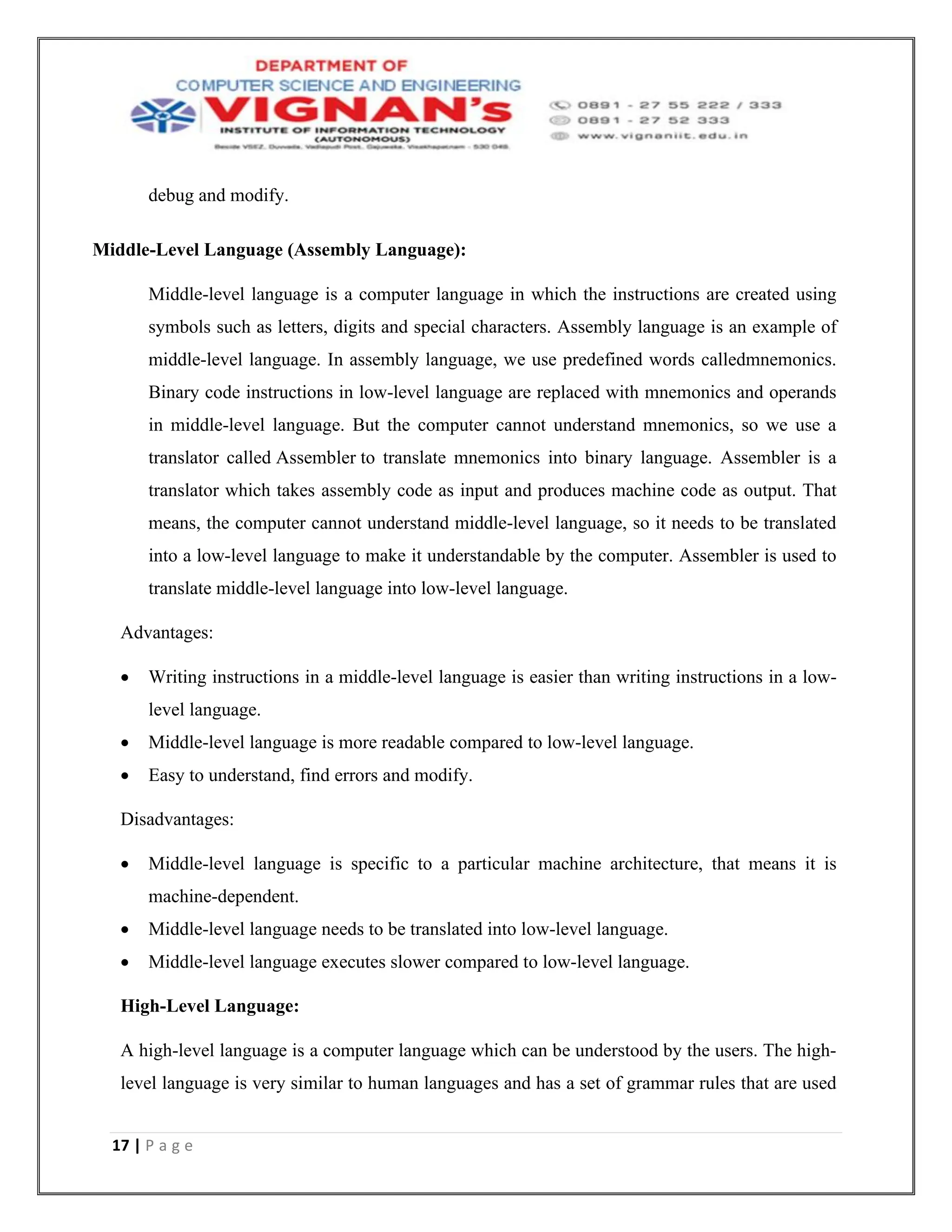 17 | P a g e
debug and modify.
Middle-Level Language (Assembly Language):
Middle-level language is a computer language in which the instructions are created using
symbols such as letters, digits and special characters. Assembly language is an example of
middle-level language. In assembly language, we use predefined words calledmnemonics.
Binary code instructions in low-level language are replaced with mnemonics and operands
in middle-level language. But the computer cannot understand mnemonics, so we use a
translator called Assembler to translate mnemonics into binary language. Assembler is a
translator which takes assembly code as input and produces machine code as output. That
means, the computer cannot understand middle-level language, so it needs to be translated
into a low-level language to make it understandable by the computer. Assembler is used to
translate middle-level language into low-level language.
Advantages:
• Writing instructions in a middle-level language is easier than writing instructions in a low-
level language.
• Middle-level language is more readable compared to low-level language.
• Easy to understand, find errors and modify.
Disadvantages:
• Middle-level language is specific to a particular machine architecture, that means it is
machine-dependent.
• Middle-level language needs to be translated into low-level language.
• Middle-level language executes slower compared to low-level language.
High-Level Language:
A high-level language is a computer language which can be understood by the users. The high-
level language is very similar to human languages and has a set of grammar rules that are used
 