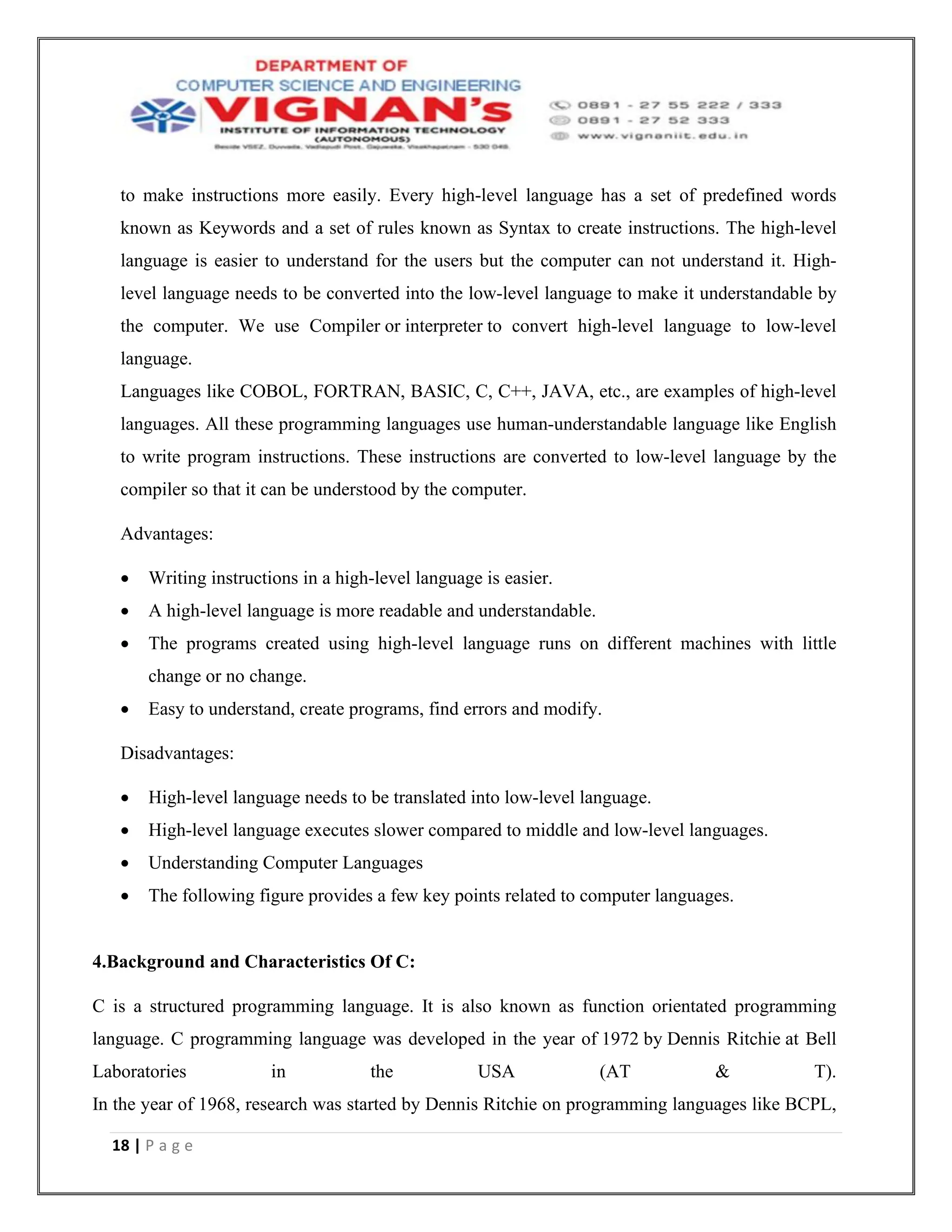 18 | P a g e
to make instructions more easily. Every high-level language has a set of predefined words
known as Keywords and a set of rules known as Syntax to create instructions. The high-level
language is easier to understand for the users but the computer can not understand it. High-
level language needs to be converted into the low-level language to make it understandable by
the computer. We use Compiler or interpreter to convert high-level language to low-level
language.
Languages like COBOL, FORTRAN, BASIC, C, C++, JAVA, etc., are examples of high-level
languages. All these programming languages use human-understandable language like English
to write program instructions. These instructions are converted to low-level language by the
compiler so that it can be understood by the computer.
Advantages:
• Writing instructions in a high-level language is easier.
• A high-level language is more readable and understandable.
• The programs created using high-level language runs on different machines with little
change or no change.
• Easy to understand, create programs, find errors and modify.
Disadvantages:
• High-level language needs to be translated into low-level language.
• High-level language executes slower compared to middle and low-level languages.
• Understanding Computer Languages
• The following figure provides a few key points related to computer languages.
4.Background and Characteristics Of C:
C is a structured programming language. It is also known as function orientated programming
language. C programming language was developed in the year of 1972 by Dennis Ritchie at Bell
Laboratories in the USA (AT & T).
In the year of 1968, research was started by Dennis Ritchie on programming languages like BCPL,
 