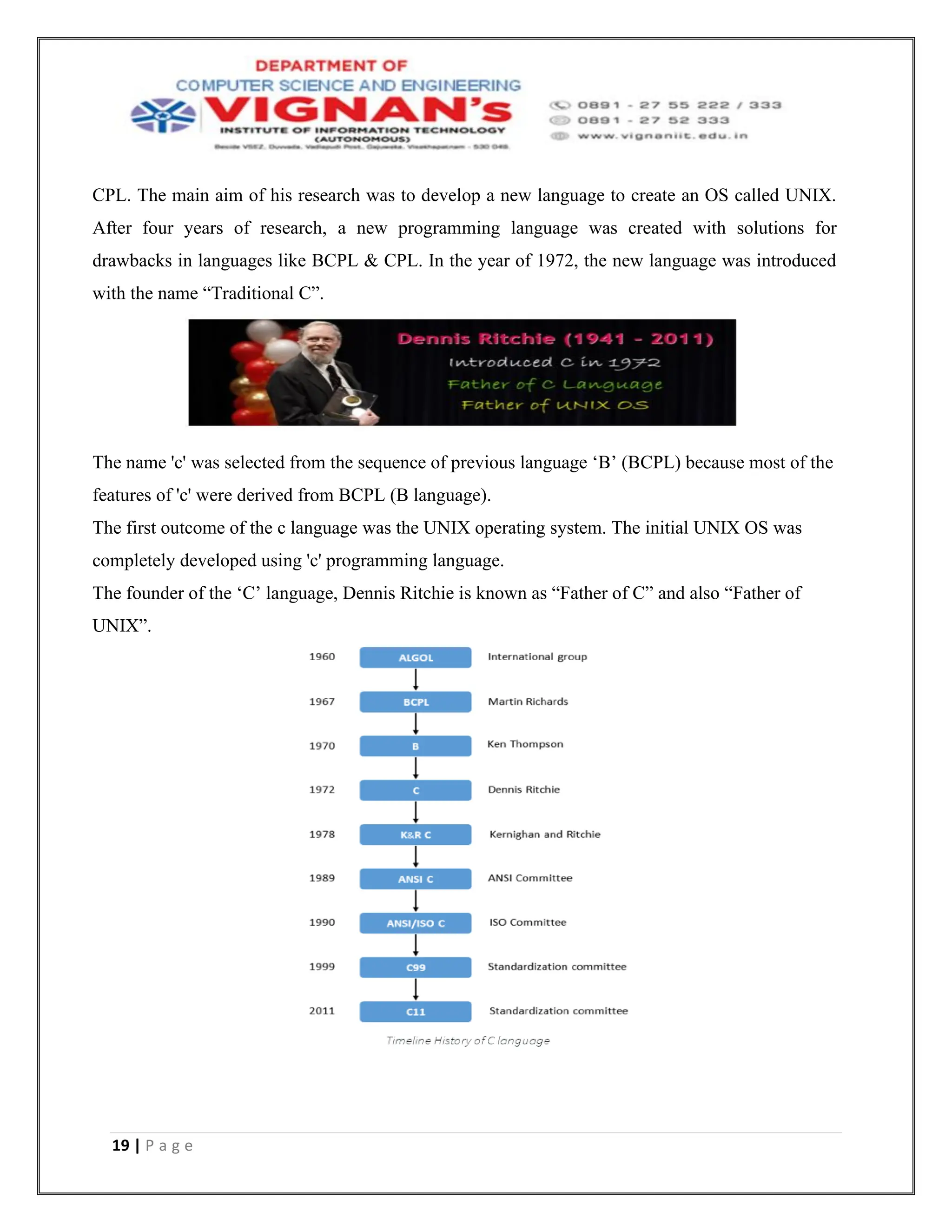 19 | P a g e
CPL. The main aim of his research was to develop a new language to create an OS called UNIX.
After four years of research, a new programming language was created with solutions for
drawbacks in languages like BCPL & CPL. In the year of 1972, the new language was introduced
with the name “Traditional C”.
The name 'c' was selected from the sequence of previous language ‘B’ (BCPL) because most of the
features of 'c' were derived from BCPL (B language).
The first outcome of the c language was the UNIX operating system. The initial UNIX OS was
completely developed using 'c' programming language.
The founder of the ‘C’ language, Dennis Ritchie is known as “Father of C” and also “Father of
UNIX”.
 