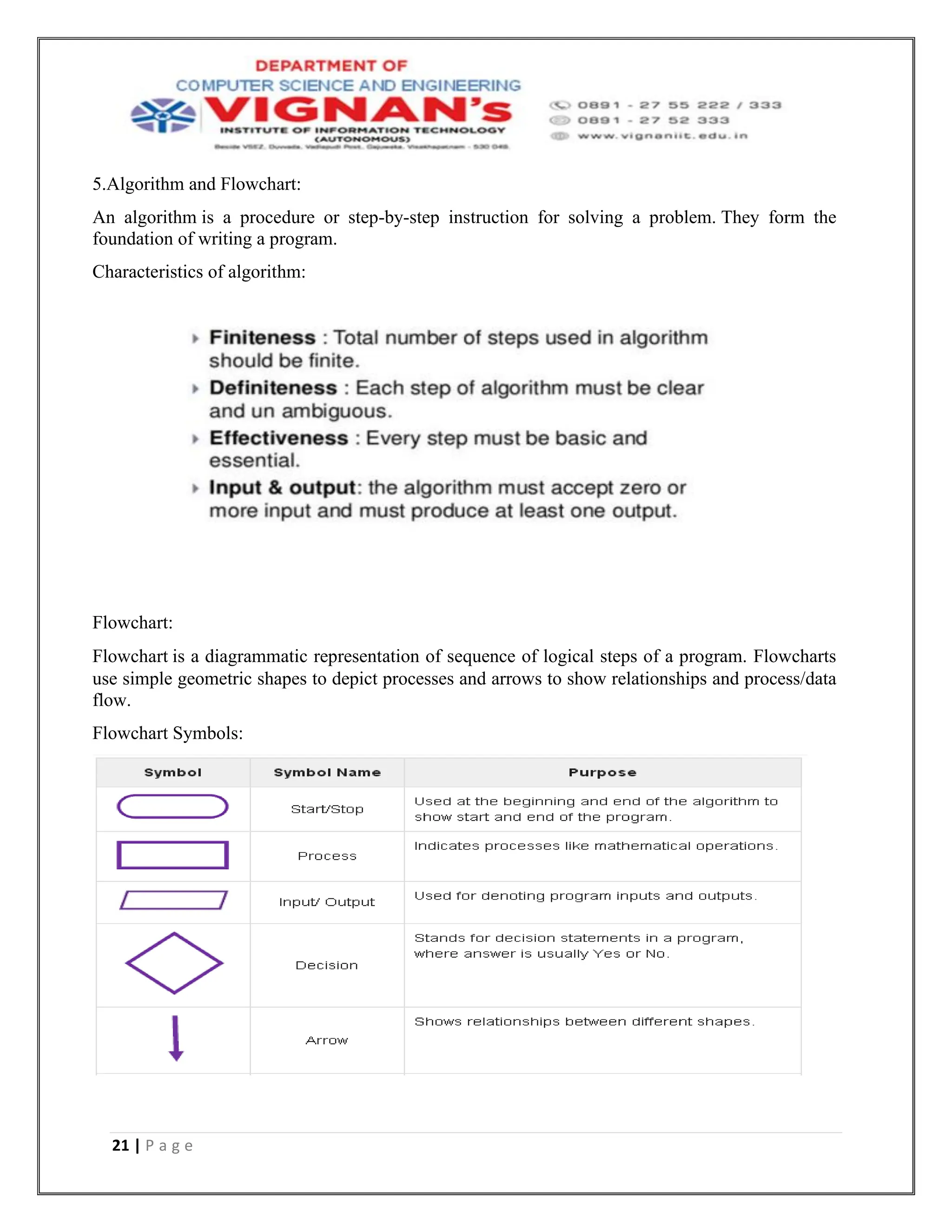 21 | P a g e
5.Algorithm and Flowchart:
An algorithm is a procedure or step-by-step instruction for solving a problem. They form the
foundation of writing a program.
Characteristics of algorithm:
Flowchart:
Flowchart is a diagrammatic representation of sequence of logical steps of a program. Flowcharts
use simple geometric shapes to depict processes and arrows to show relationships and process/data
flow.
Flowchart Symbols:
 