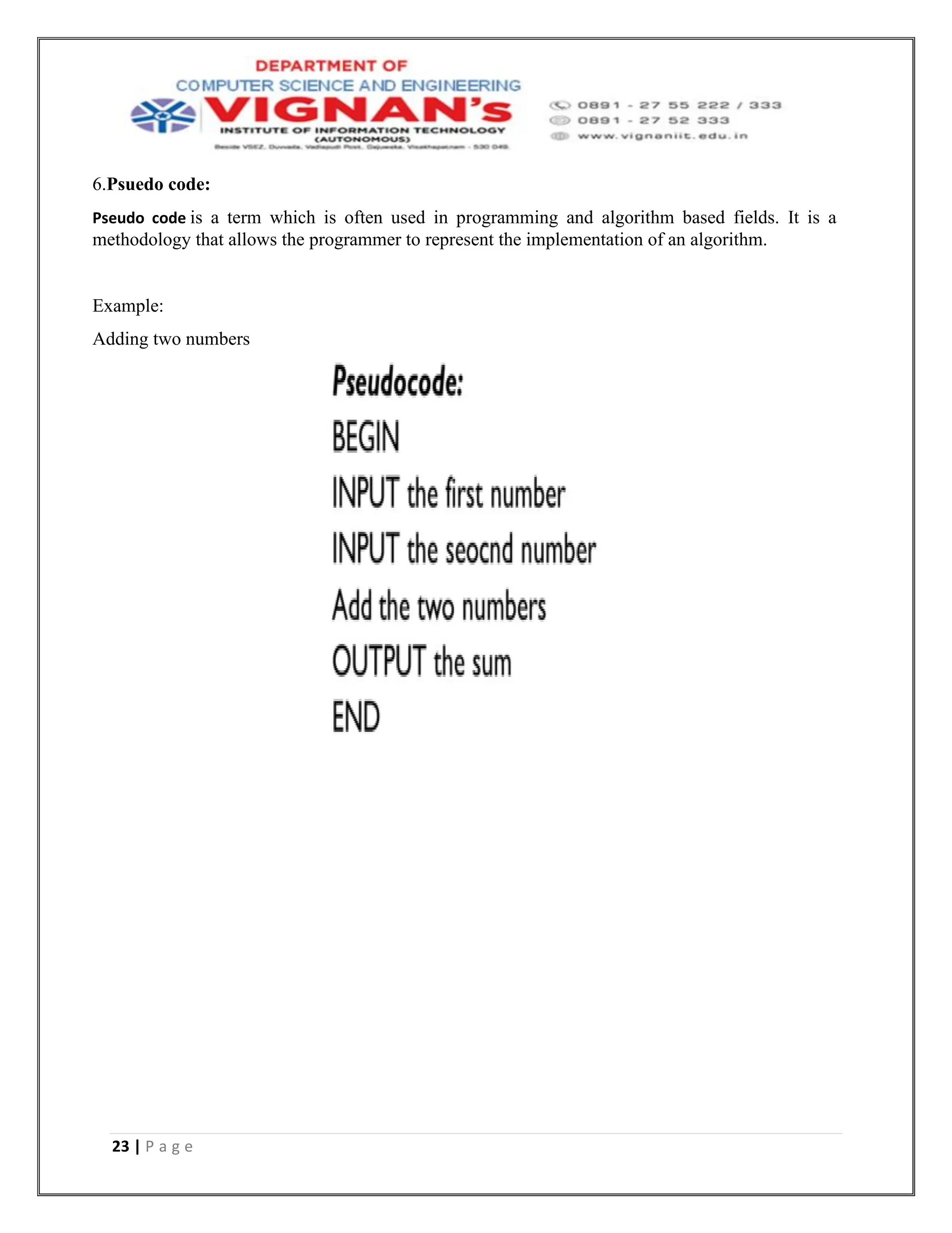 23 | P a g e
6.Psuedo code:
Pseudo code is a term which is often used in programming and algorithm based fields. It is a
methodology that allows the programmer to represent the implementation of an algorithm.
Example:
Adding two numbers
 