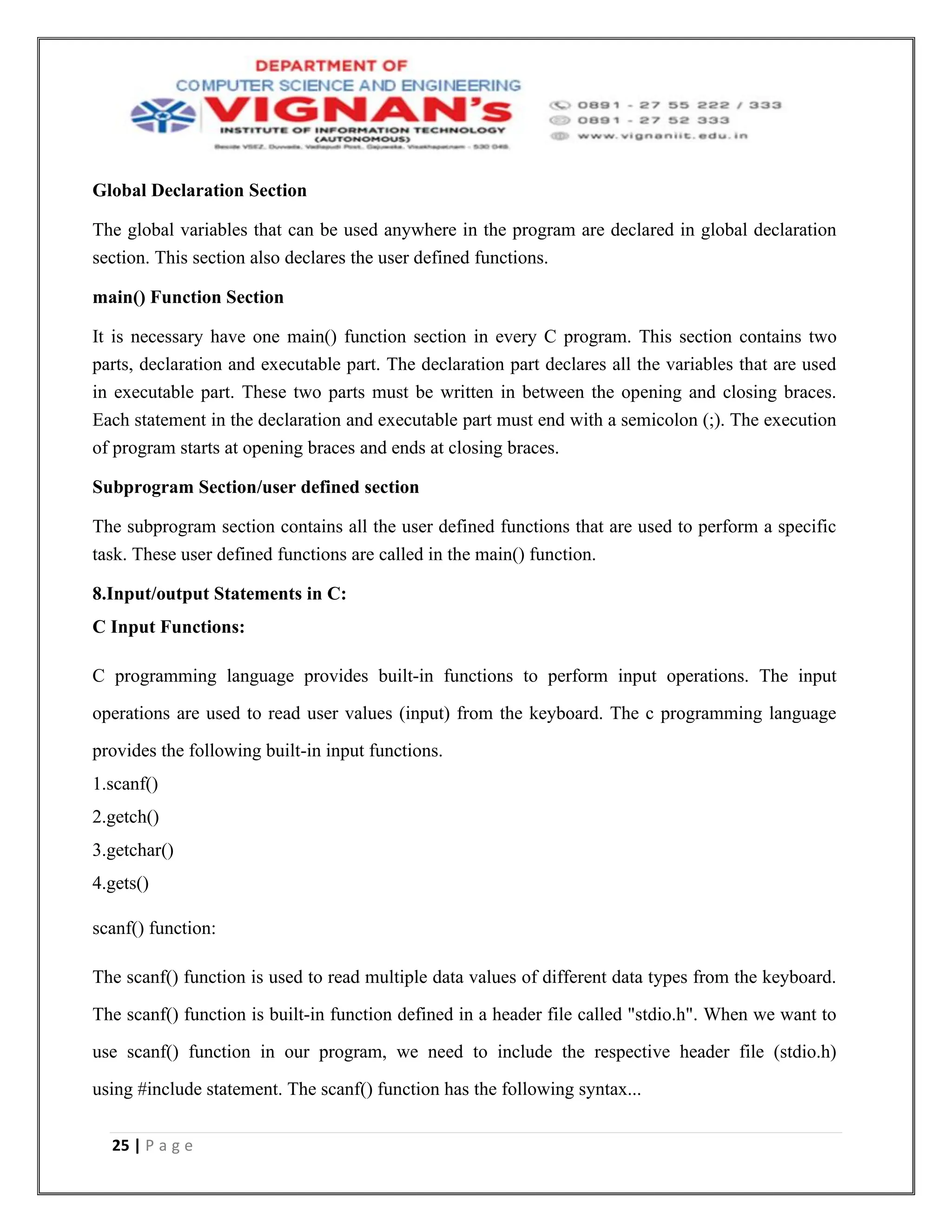 25 | P a g e
Global Declaration Section
The global variables that can be used anywhere in the program are declared in global declaration
section. This section also declares the user defined functions.
main() Function Section
It is necessary have one main() function section in every C program. This section contains two
parts, declaration and executable part. The declaration part declares all the variables that are used
in executable part. These two parts must be written in between the opening and closing braces.
Each statement in the declaration and executable part must end with a semicolon (;). The execution
of program starts at opening braces and ends at closing braces.
Subprogram Section/user defined section
The subprogram section contains all the user defined functions that are used to perform a specific
task. These user defined functions are called in the main() function.
8.Input/output Statements in C:
C Input Functions:
C programming language provides built-in functions to perform input operations. The input
operations are used to read user values (input) from the keyboard. The c programming language
provides the following built-in input functions.
1.scanf()
2.getch()
3.getchar()
4.gets()
scanf() function:
The scanf() function is used to read multiple data values of different data types from the keyboard.
The scanf() function is built-in function defined in a header file called "stdio.h". When we want to
use scanf() function in our program, we need to include the respective header file (stdio.h)
using #include statement. The scanf() function has the following syntax...
 