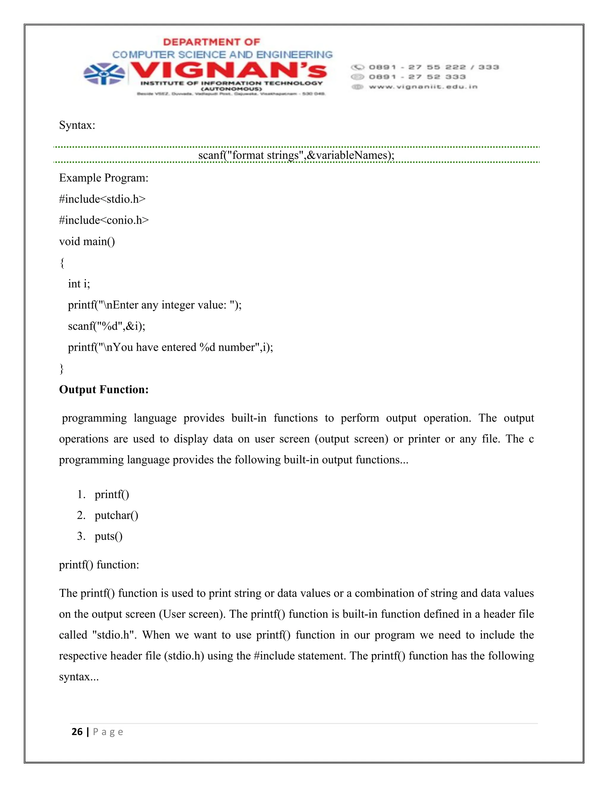 26 | P a g e
Syntax:
scanf("format strings",&variableNames);
Example Program:
#include<stdio.h>
#include<conio.h>
void main()
{
int i;
printf("nEnter any integer value: ");
scanf("%d",&i);
printf("nYou have entered %d number",i);
}
Output Function:
programming language provides built-in functions to perform output operation. The output
operations are used to display data on user screen (output screen) or printer or any file. The c
programming language provides the following built-in output functions...
1. printf()
2. putchar()
3. puts()
printf() function:
The printf() function is used to print string or data values or a combination of string and data values
on the output screen (User screen). The printf() function is built-in function defined in a header file
called "stdio.h". When we want to use printf() function in our program we need to include the
respective header file (stdio.h) using the #include statement. The printf() function has the following
syntax...
 