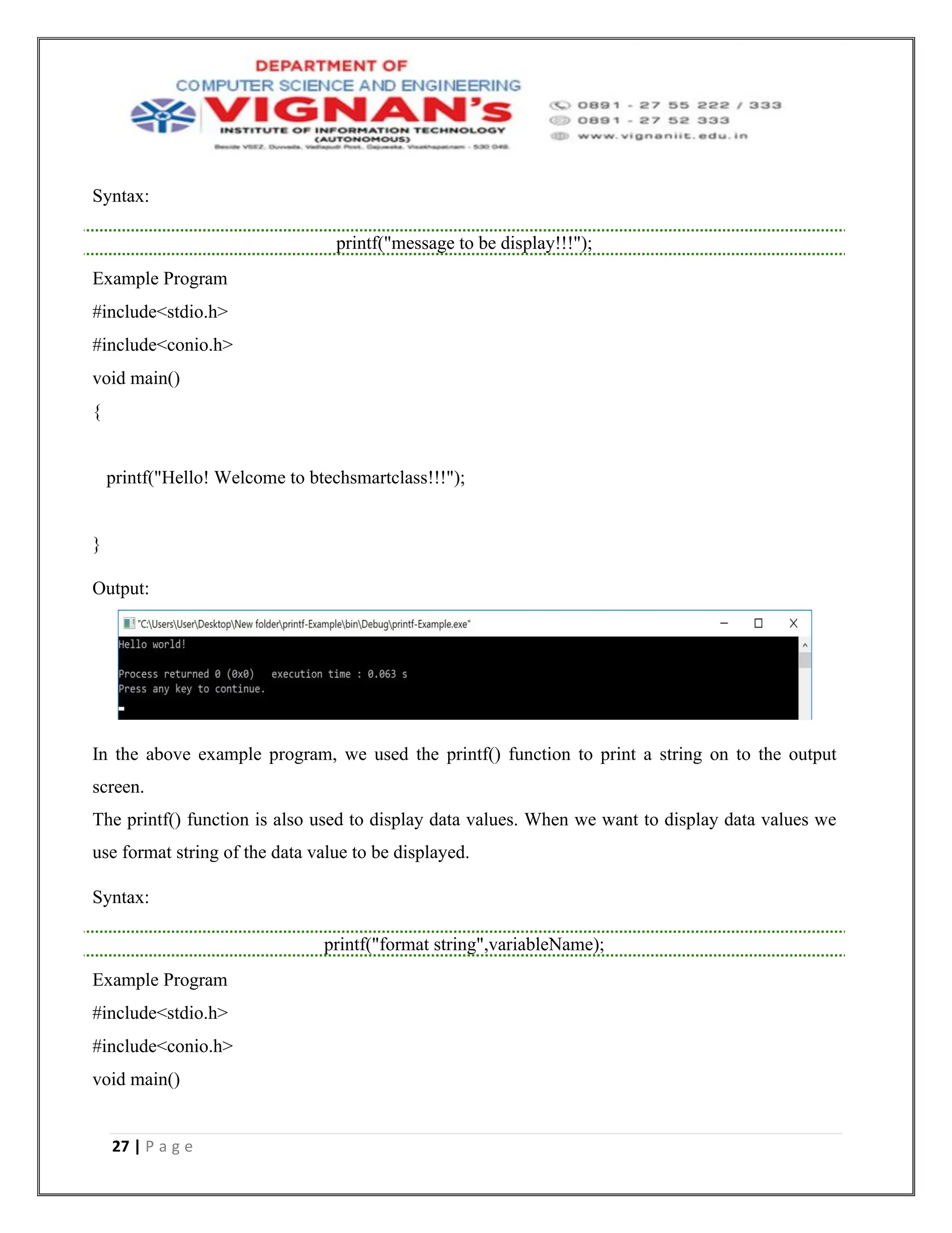 27 | P a g e
Syntax:
printf("message to be display!!!");
Example Program
#include<stdio.h>
#include<conio.h>
void main()
{
printf("Hello! Welcome to btechsmartclass!!!");
}
Output:
In the above example program, we used the printf() function to print a string on to the output
screen.
The printf() function is also used to display data values. When we want to display data values we
use format string of the data value to be displayed.
Syntax:
printf("format string",variableName);
Example Program
#include<stdio.h>
#include<conio.h>
void main()
 