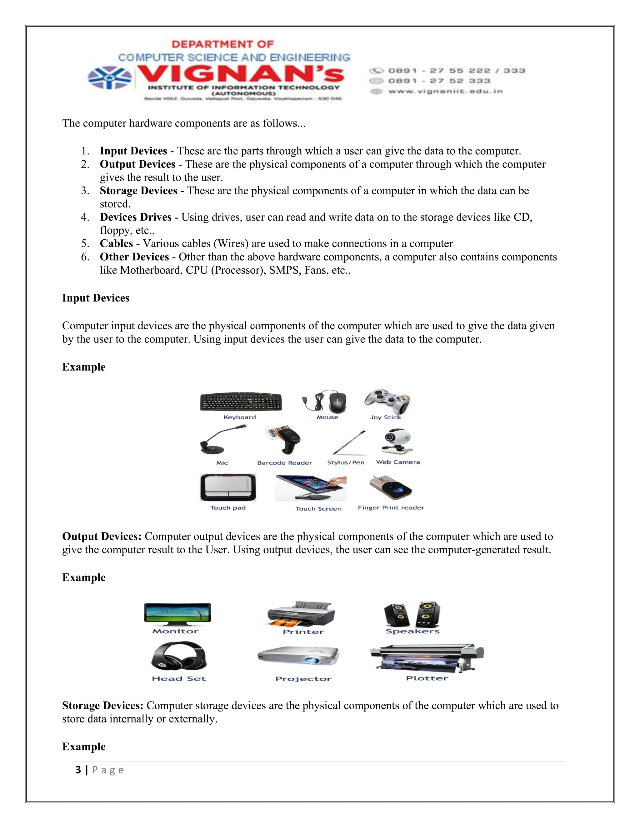 3 | P a g e
The computer hardware components are as follows...
1. Input Devices - These are the parts through which a user can give the data to the computer.
2. Output Devices - These are the physical components of a computer through which the computer
gives the result to the user.
3. Storage Devices - These are the physical components of a computer in which the data can be
stored.
4. Devices Drives - Using drives, user can read and write data on to the storage devices like CD,
floppy, etc.,
5. Cables - Various cables (Wires) are used to make connections in a computer
6. Other Devices - Other than the above hardware components, a computer also contains components
like Motherboard, CPU (Processor), SMPS, Fans, etc.,
Input Devices
Computer input devices are the physical components of the computer which are used to give the data given
by the user to the computer. Using input devices the user can give the data to the computer.
Example
Output Devices: Computer output devices are the physical components of the computer which are used to
give the computer result to the User. Using output devices, the user can see the computer-generated result.
Example
Storage Devices: Computer storage devices are the physical components of the computer which are used to
store data internally or externally.
Example
 