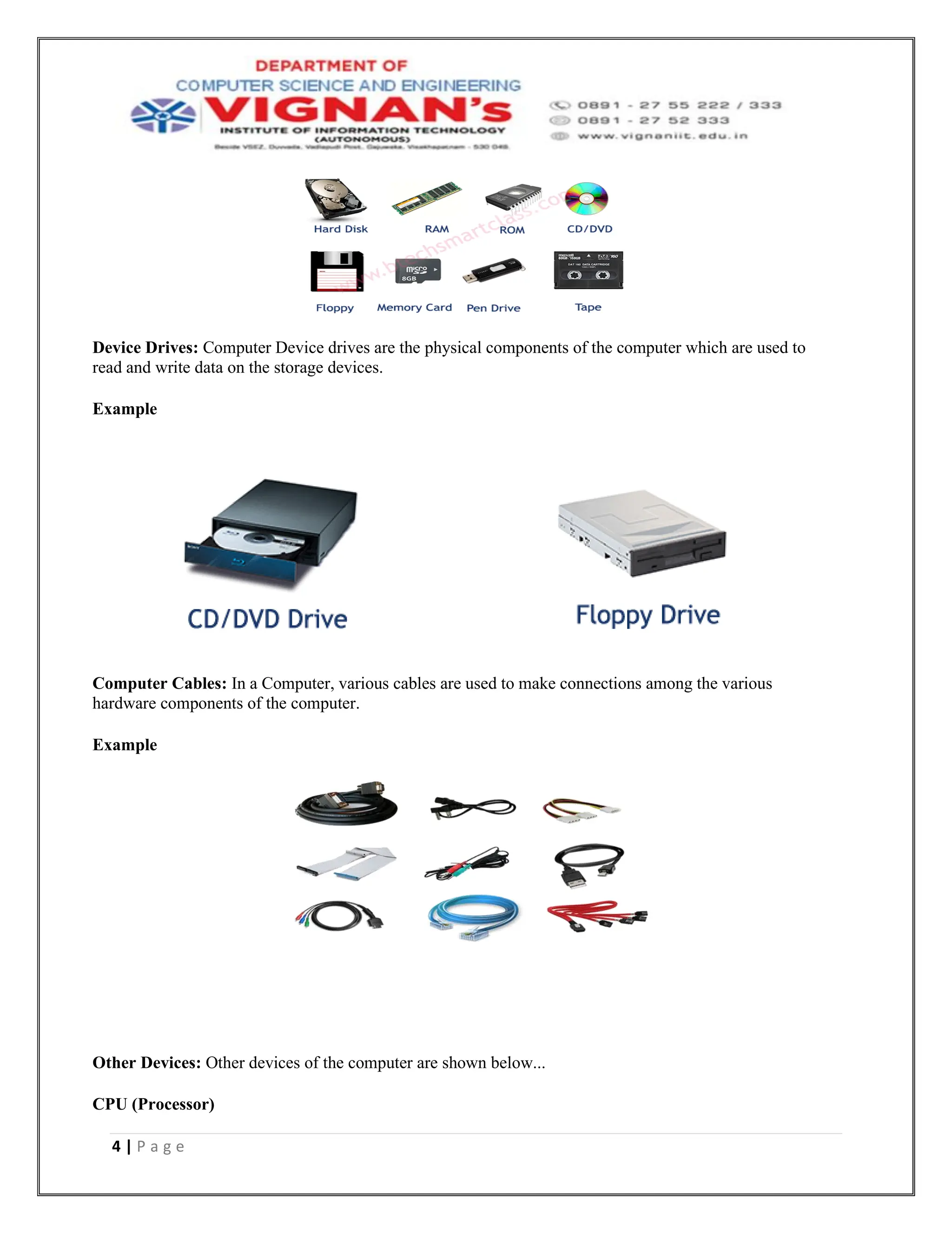 4 | P a g e
Device Drives: Computer Device drives are the physical components of the computer which are used to
read and write data on the storage devices.
Example
Computer Cables: In a Computer, various cables are used to make connections among the various
hardware components of the computer.
Example
Other Devices: Other devices of the computer are shown below...
CPU (Processor)
 