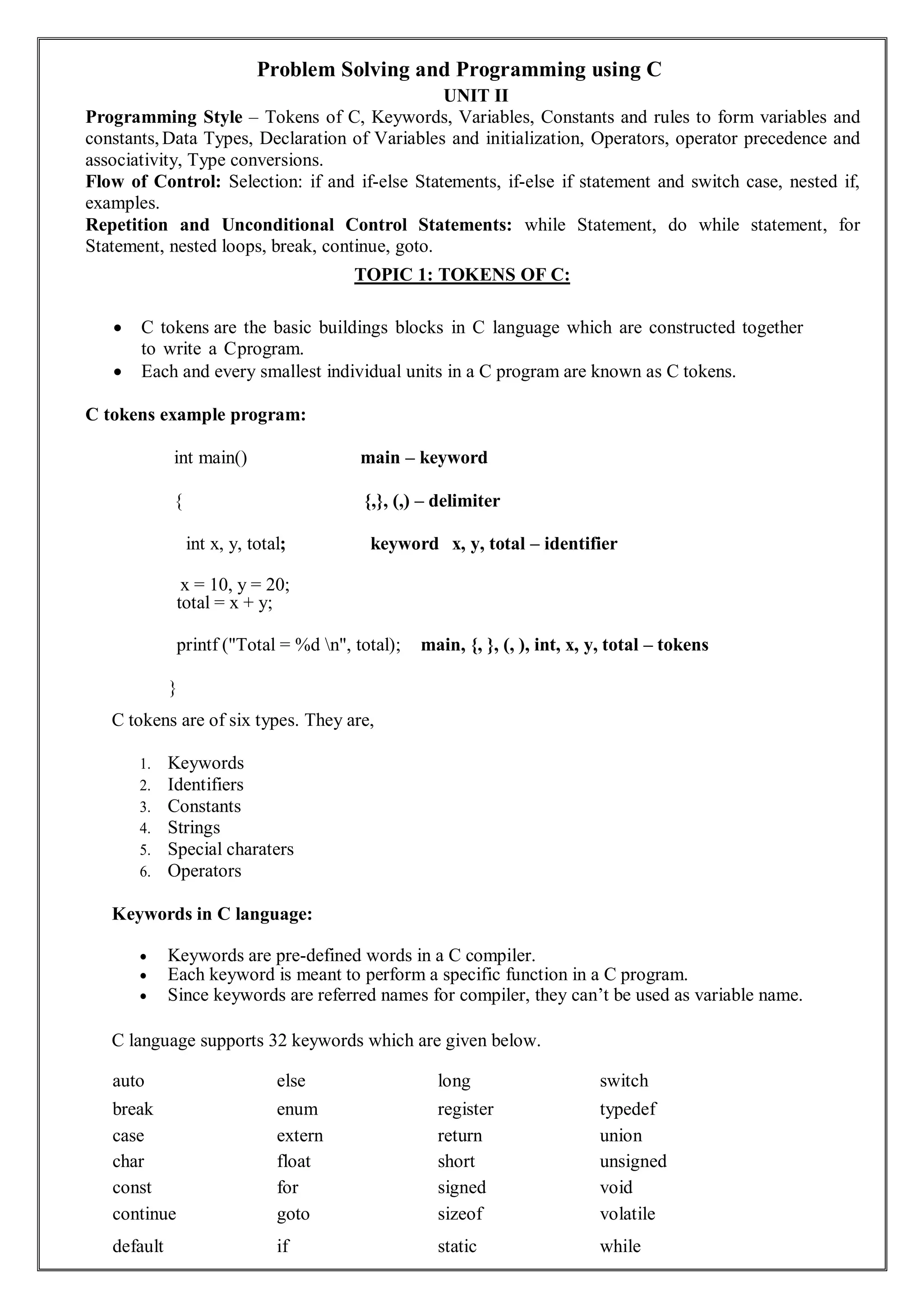 Problem Solving and Programming using C
UNIT II
Programming Style – Tokens of C, Keywords, Variables, Constants and rules to form variables and
constants, Data Types, Declaration of Variables and initialization, Operators, operator precedence and
associativity, Type conversions.
Flow of Control: Selection: if and if-else Statements, if-else if statement and switch case, nested if,
examples.
Repetition and Unconditional Control Statements: while Statement, do while statement, for
Statement, nested loops, break, continue, goto.
TOPIC 1: TOKENS OF C:
 C tokens are the basic buildings blocks in C language which are constructed together
to write a Cprogram.
 Each and every smallest individual units in a C program are known as C tokens.
C tokens example program:
int main() main – keyword
{ {,}, (,) – delimiter
int x, y, total; keyword x, y, total – identifier
x = 10, y = 20;
total = x + y;
printf ("Total = %d n", total); main, {, }, (, ), int, x, y, total – tokens
}
C tokens are of six types. They are,
1. Keywords
2. Identifiers
3. Constants
4. Strings
5. Special charaters
6. Operators
Keywords in C language:
 Keywords are pre-defined words in a C compiler.
 Each keyword is meant to perform a specific function in a C program.
 Since keywords are referred names for compiler, they can’t be used as variable name.
C language supports 32 keywords which are given below.
auto else long switch
break enum register typedef
case extern return union
char float short unsigned
const for signed void
continue goto sizeof volatile
default if static while
 