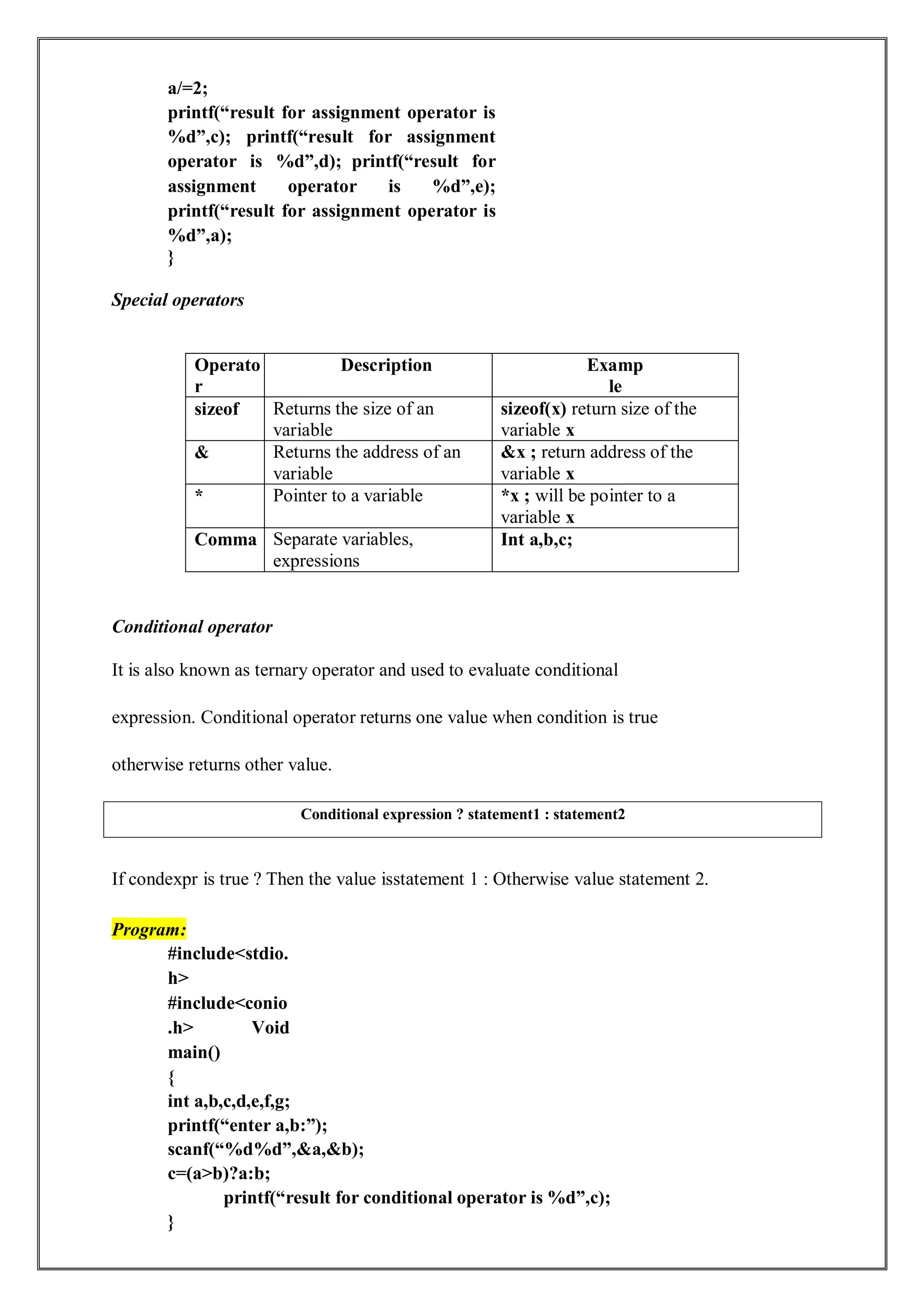 a/=2;
printf(“result for assignment operator is
%d”,c); printf(“result for assignment
operator is %d”,d); printf(“result for
assignment operator is %d”,e);
printf(“result for assignment operator is
%d”,a);
}
Special operators
Operato
r
Description Examp
le
sizeof Returns the size of an
variable
sizeof(x) return size of the
variable x
& Returns the address of an
variable
&x ; return address of the
variable x
* Pointer to a variable *x ; will be pointer to a
variable x
Comma Separate variables,
expressions
Int a,b,c;
Conditional operator
It is also known as ternary operator and used to evaluate conditional
expression. Conditional operator returns one value when condition is true
otherwise returns other value.
If condexpr is true ? Then the value isstatement 1 : Otherwise value statement 2.
Program:
#include<stdio.
h>
#include<conio
.h> Void
main()
{
int a,b,c,d,e,f,g;
printf(“enter a,b:”);
scanf(“%d%d”,&a,&b);
c=(a>b)?a:b;
printf(“result for conditional operator is %d”,c);
}
Conditional expression ? statement1 : statement2
 