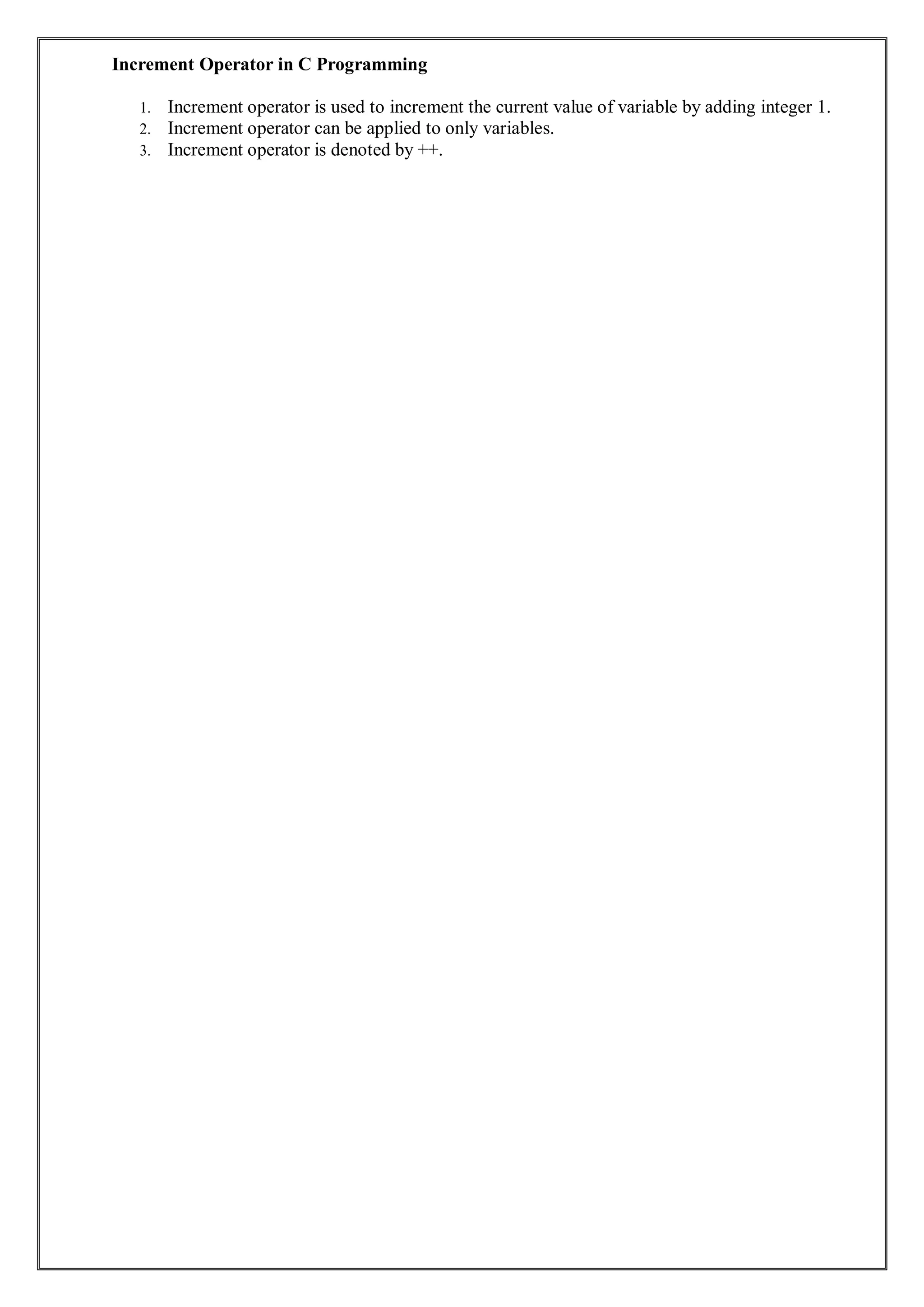 Increment Operator in C Programming
1. Increment operator is used to increment the current value of variable by adding integer 1.
2. Increment operator can be applied to only variables.
3. Increment operator is denoted by ++.
 
