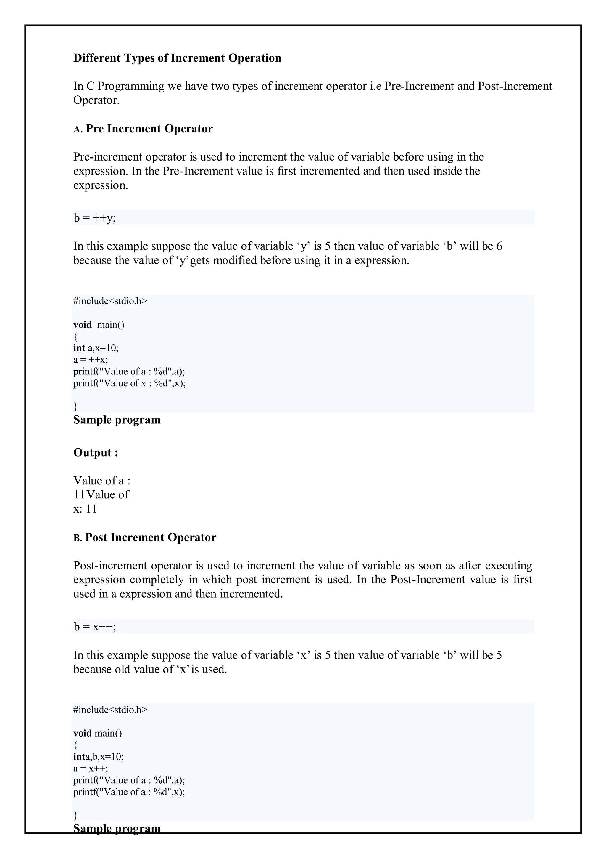 Different Types of Increment Operation
In C Programming we have two types of increment operator i.e Pre-Increment and Post-Increment
Operator.
A. Pre Increment Operator
Pre-increment operator is used to increment the value of variable before using in the
expression. In the Pre-Increment value is first incremented and then used inside the
expression.
b = ++y;
In this example suppose the value of variable ‘y’ is 5 then value of variable ‘b’ will be 6
because the value of ‘y’gets modified before using it in a expression.
Sample program
Output :
Value of a :
11Value of
x: 11
B. Post Increment Operator
Post-increment operator is used to increment the value of variable as soon as after executing
expression completely in which post increment is used. In the Post-Increment value is first
used in a expression and then incremented.
b = x++;
In this example suppose the value of variable ‘x’ is 5 then value of variable ‘b’ will be 5
because old value of ‘x’is used.
Sample program
#include<stdio.h>
void main()
{
int a,x=10;
a = ++x;
printf("Value of a : %d",a);
printf("Value of x : %d",x);
}
#include<stdio.h>
void main()
{
inta,b,x=10;
a = x++;
printf("Value of a : %d",a);
printf("Value of a : %d",x);
}
 