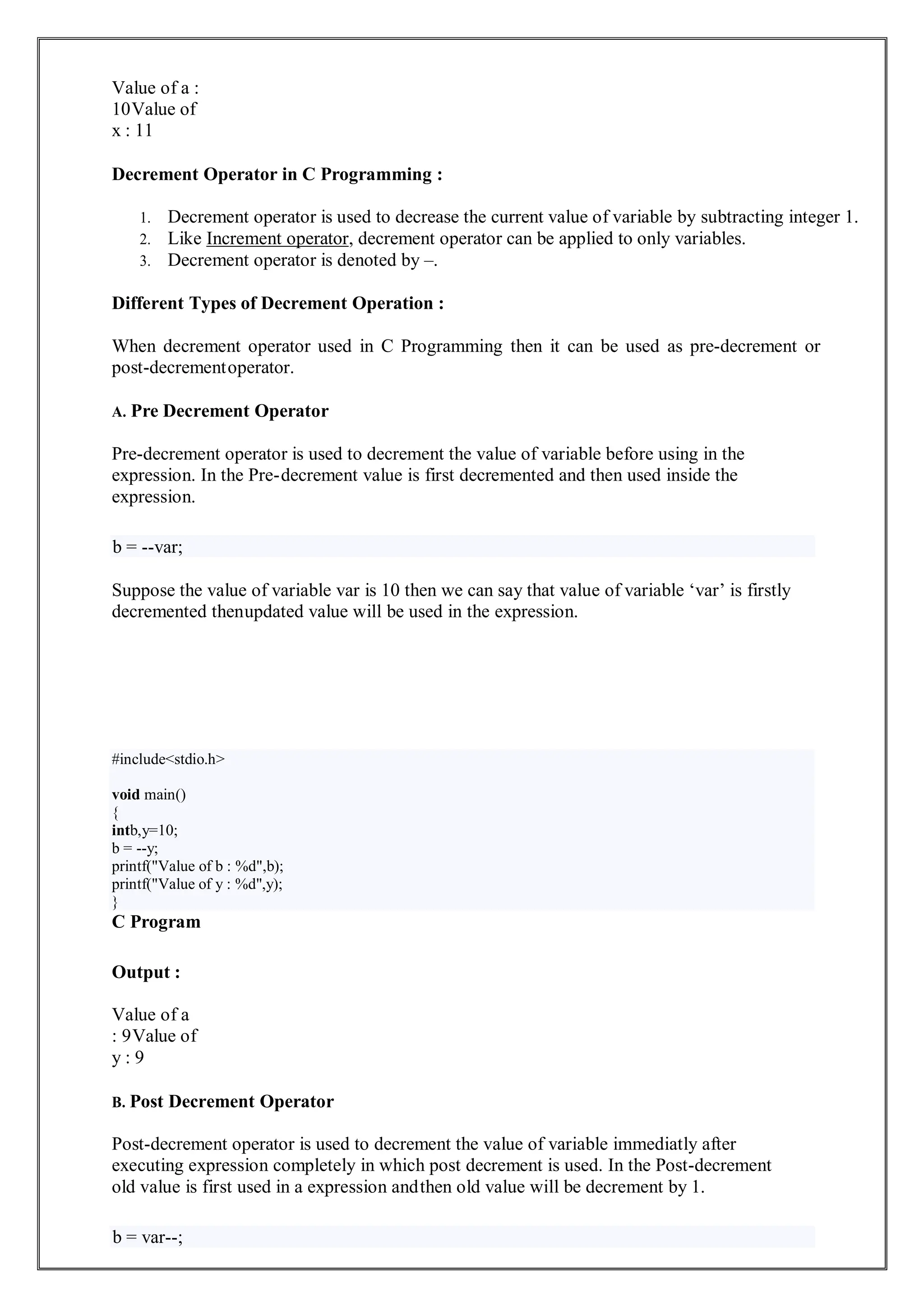 Value of a :
10Value of
x : 11
Decrement Operator in C Programming :
1. Decrement operator is used to decrease the current value of variable by subtracting integer 1.
2. Like Increment operator, decrement operator can be applied to only variables.
3. Decrement operator is denoted by –.
Different Types of Decrement Operation :
When decrement operator used in C Programming then it can be used as pre-decrement or
post-decrementoperator.
A. Pre Decrement Operator
Pre-decrement operator is used to decrement the value of variable before using in the
expression. In the Pre-decrement value is first decremented and then used inside the
expression.
b = --var;
Suppose the value of variable var is 10 then we can say that value of variable ‘var’ is firstly
decremented thenupdated value will be used in the expression.
C Program
Output :
Value of a
: 9Value of
y : 9
B. Post Decrement Operator
Post-decrement operator is used to decrement the value of variable immediatly after
executing expression completely in which post decrement is used. In the Post-decrement
old value is first used in a expression andthen old value will be decrement by 1.
b = var--;
#include<stdio.h>
void main()
{
intb,y=10;
b = --y;
printf("Value of b : %d",b);
printf("Value of y : %d",y);
}
 