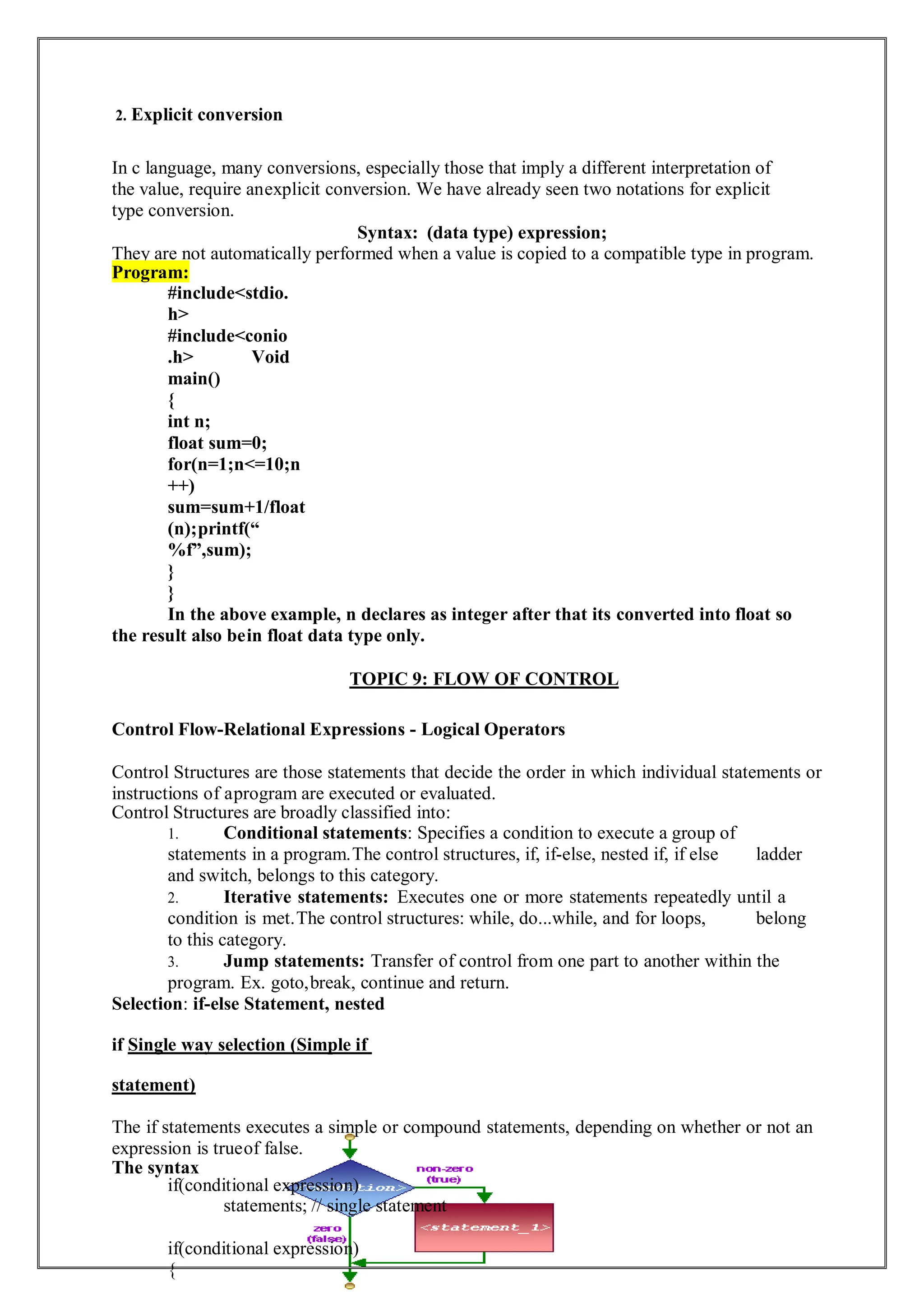 2. Explicit conversion
In c language, many conversions, especially those that imply a different interpretation of
the value, require anexplicit conversion. We have already seen two notations for explicit
type conversion.
Syntax: (data type) expression;
They are not automatically performed when a value is copied to a compatible type in program.
Program:
#include<stdio.
h>
#include<conio
.h> Void
main()
{
int n;
float sum=0;
for(n=1;n<=10;n
++)
sum=sum+1/float
(n);printf(“
%f”,sum);
}
}
In the above example, n declares as integer after that its converted into float so
the result also bein float data type only.
TOPIC 9: FLOW OF CONTROL
Control Flow-Relational Expressions - Logical Operators
Control Structures are those statements that decide the order in which individual statements or
instructions of aprogram are executed or evaluated.
Control Structures are broadly classified into:
1. Conditional statements: Specifies a condition to execute a group of
statements in a program.The control structures, if, if-else, nested if, if else ladder
and switch, belongs to this category.
2. Iterative statements: Executes one or more statements repeatedly until a
condition is met.The control structures: while, do...while, and for loops, belong
to this category.
3. Jump statements: Transfer of control from one part to another within the
program. Ex. goto,break, continue and return.
Selection: if-else Statement, nested
if Single way selection (Simple if
statement)
The if statements executes a simple or compound statements, depending on whether or not an
expression is trueof false.
The syntax
if(conditional expression)
statements; // single statement
if(conditional expression)
{
 