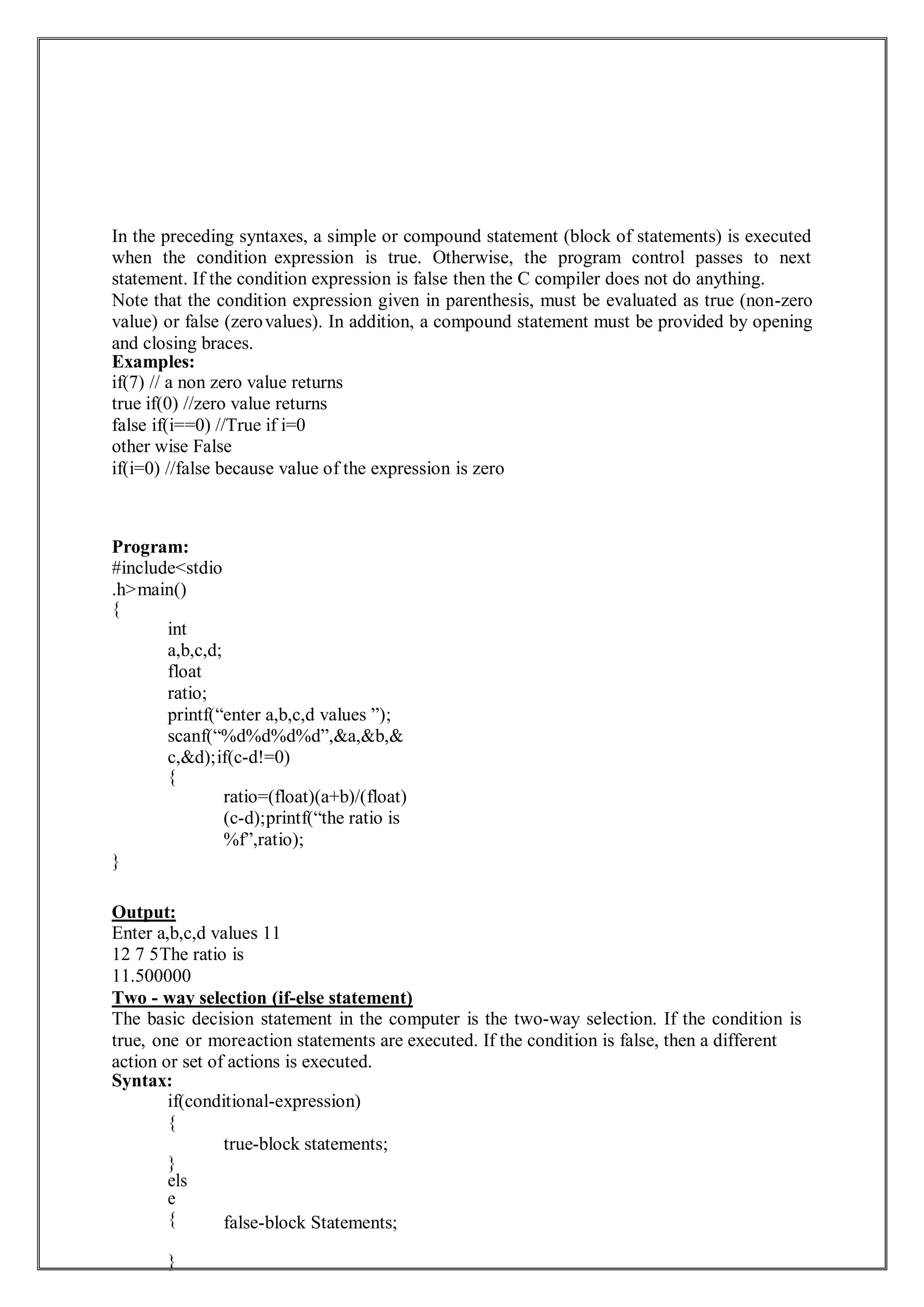 In the preceding syntaxes, a simple or compound statement (block of statements) is executed
when the condition expression is true. Otherwise, the program control passes to next
statement. If the condition expression is false then the C compiler does not do anything.
Note that the condition expression given in parenthesis, must be evaluated as true (non-zero
value) or false (zerovalues). In addition, a compound statement must be provided by opening
and closing braces.
Examples:
if(7) // a non zero value returns
true if(0) //zero value returns
false if(i==0) //True if i=0
other wise False
if(i=0) //false because value of the expression is zero
Program:
#include<stdio
.h>main()
{
int
a,b,c,d;
float
ratio;
printf(“enter a,b,c,d values ”);
scanf(“%d%d%d%d”,&a,&b,&
c,&d);if(c-d!=0)
{
ratio=(float)(a+b)/(float)
(c-d);printf(“the ratio is
%f”,ratio);
}
Output:
Enter a,b,c,d values 11
12 7 5The ratio is
11.500000
Two - way selection (if-else statement)
The basic decision statement in the computer is the two-way selection. If the condition is
true, one or moreaction statements are executed. If the condition is false, then a different
action or set of actions is executed.
Syntax:
if(conditional-expression)
{
}
els
e
{
}
true-block statements;
false-block Statements;
 