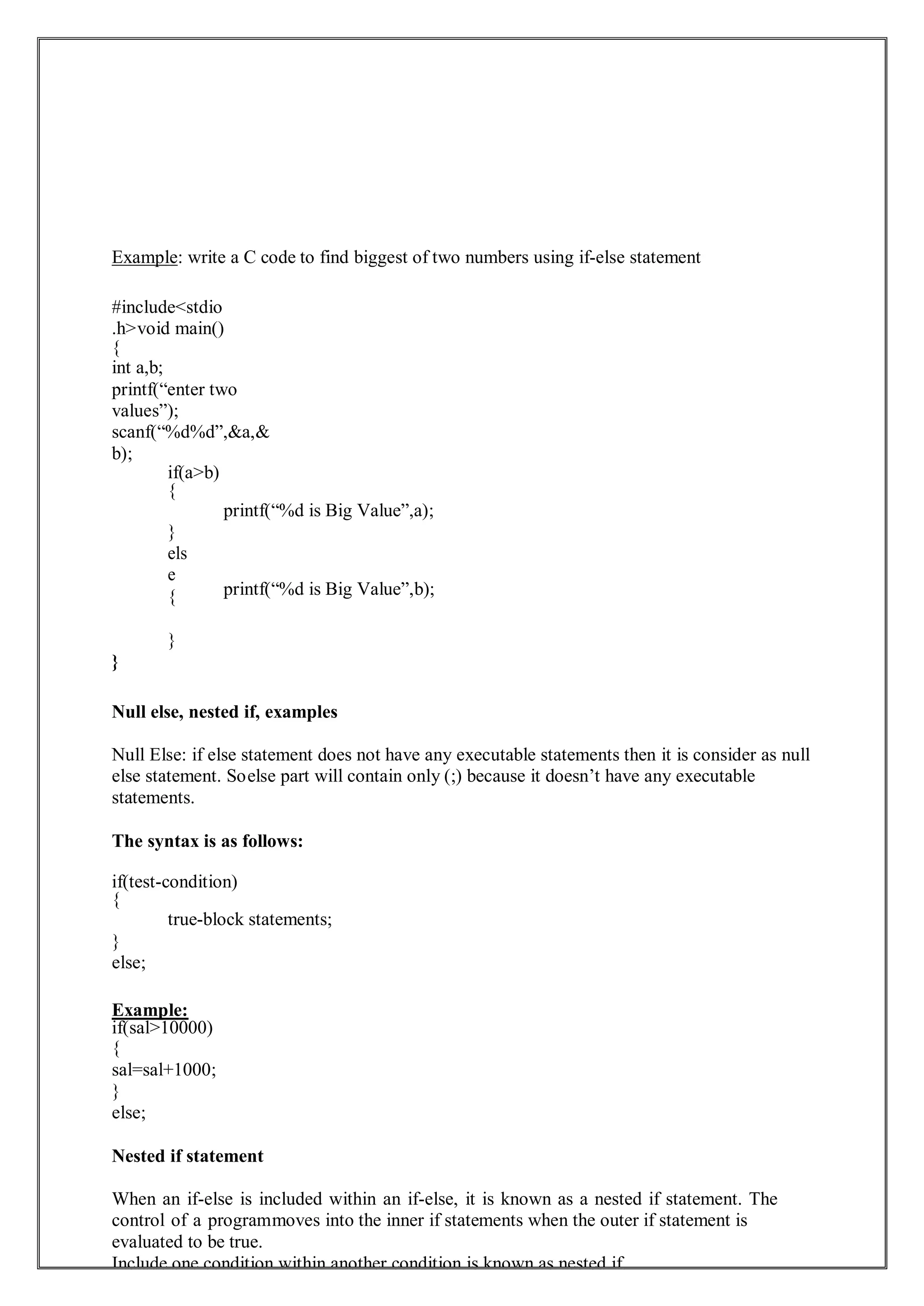 Example: write a C code to find biggest of two numbers using if-else statement
#include<stdio
.h>void main()
{
int a,b;
printf(“enter two
values”);
scanf(“%d%d”,&a,&
b);
if(a>b)
{
}
els
e
{
}
}
printf(“%d is Big Value”,a);
printf(“%d is Big Value”,b);
Null else, nested if, examples
Null Else: if else statement does not have any executable statements then it is consider as null
else statement. Soelse part will contain only (;) because it doesn’t have any executable
statements.
The syntax is as follows:
if(test-condition)
{
true-block statements;
}
else;
Example:
if(sal>10000)
{
sal=sal+1000;
}
else;
Nested if statement
When an if-else is included within an if-else, it is known as a nested if statement. The
control of a programmoves into the inner if statements when the outer if statement is
evaluated to be true.
Include one condition within another condition is known as nested if.
 