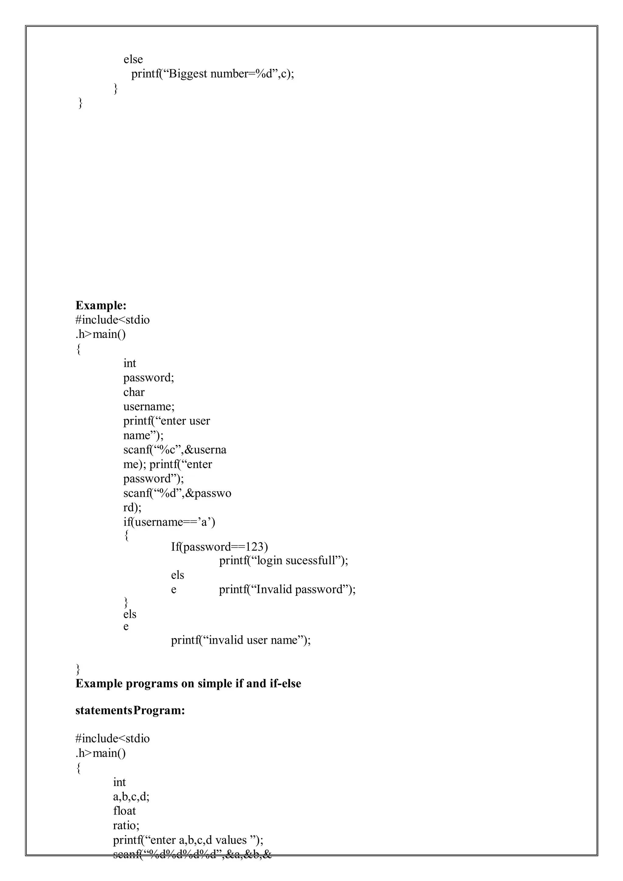 else
printf(“Biggest number=%d”,c);
}
}
Example:
#include<stdio
.h>main()
{
int
password;
char
username;
printf(“enter user
name”);
scanf(“%c”,&userna
me); printf(“enter
password”);
scanf(“%d”,&passwo
rd);
if(username==’a’)
{
If(password==123)
printf(“login sucessfull”);
}
els
e
els
e printf(“Invalid password”);
printf(“invalid user name”);
}
Example programs on simple if and if-else
statementsProgram:
#include<stdio
.h>main()
{
int
a,b,c,d;
float
ratio;
printf(“enter a,b,c,d values ”);
scanf(“%d%d%d%d”,&a,&b,&
 