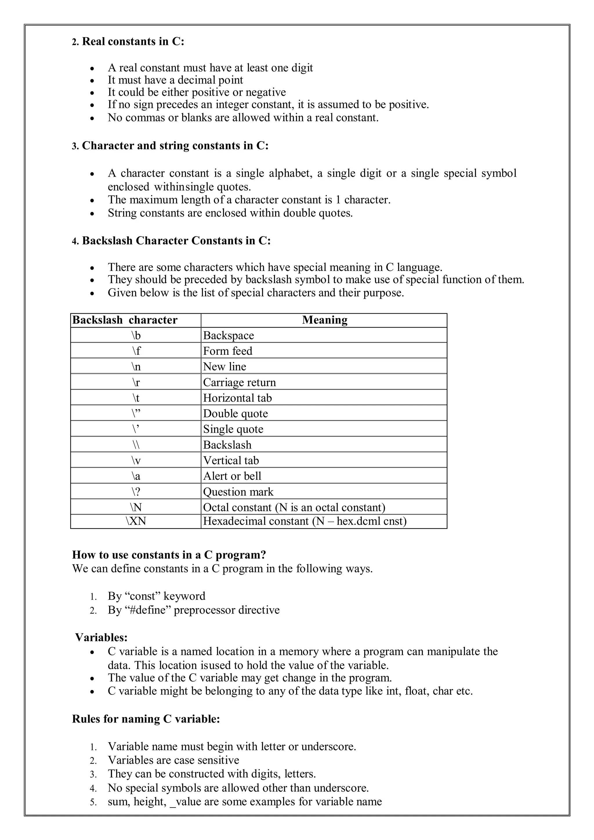 2. Real constants in C:
 A real constant must have at least one digit
 It must have a decimal point
 It could be either positive or negative
 If no sign precedes an integer constant, it is assumed to be positive.
 No commas or blanks are allowed within a real constant.
3. Character and string constants in C:
 A character constant is a single alphabet, a single digit or a single special symbol
enclosed withinsingle quotes.
 The maximum length of a character constant is 1 character.
 String constants are enclosed within double quotes.
4. Backslash Character Constants in C:
 There are some characters which have special meaning in C language.
 They should be preceded by backslash symbol to make use of special function of them.
 Given below is the list of special characters and their purpose.
Backslash character Meaning
b Backspace
f Form feed
n New line
r Carriage return
t Horizontal tab
” Double quote
’ Single quote
 Backslash
v Vertical tab
a Alert or bell
? Question mark
N Octal constant (N is an octal constant)
XN Hexadecimal constant (N – hex.dcml cnst)
How to use constants in a C program?
We can define constants in a C program in the following ways.
1. By “const” keyword
2. By “#define” preprocessor directive
Variables:
 C variable is a named location in a memory where a program can manipulate the
data. This location isused to hold the value of the variable.
 The value of the C variable may get change in the program.
 C variable might be belonging to any of the data type like int, float, char etc.
Rules for naming C variable:
1. Variable name must begin with letter or underscore.
2. Variables are case sensitive
3. They can be constructed with digits, letters.
4. No special symbols are allowed other than underscore.
5. sum, height, _value are some examples for variable name
 