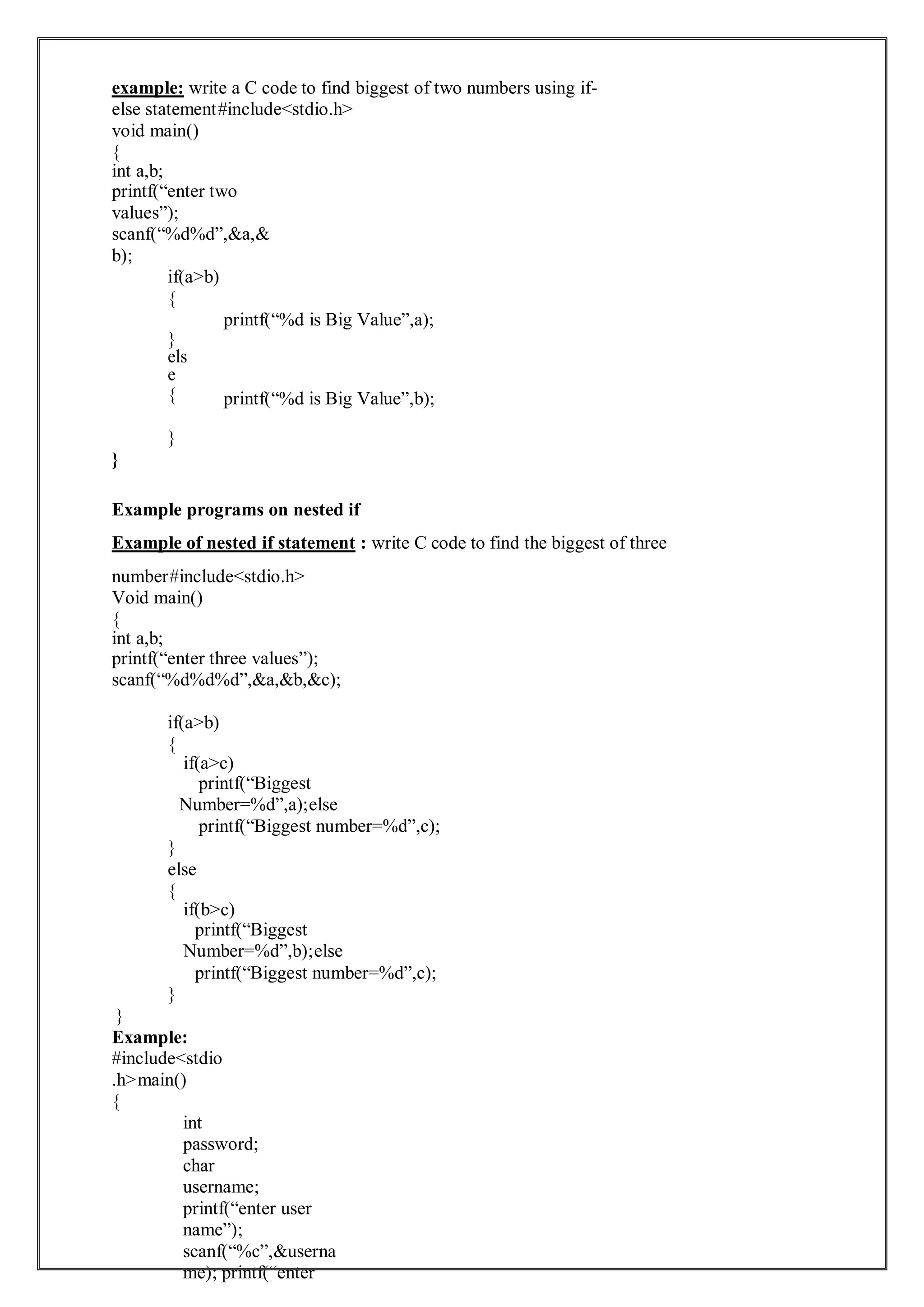 example: write a C code to find biggest of two numbers using if-
else statement#include<stdio.h>
void main()
{
int a,b;
printf(“enter two
values”);
scanf(“%d%d”,&a,&
b);
if(a>b)
{
}
els
e
{
}
}
printf(“%d is Big Value”,a);
printf(“%d is Big Value”,b);
Example programs on nested if
Example of nested if statement : write C code to find the biggest of three
number#include<stdio.h>
Void main()
{
int a,b;
printf(“enter three values”);
scanf(“%d%d%d”,&a,&b,&c);
if(a>b)
{
if(a>c)
printf(“Biggest
Number=%d”,a);else
printf(“Biggest number=%d”,c);
}
else
{
if(b>c)
printf(“Biggest
Number=%d”,b);else
printf(“Biggest number=%d”,c);
}
}
Example:
#include<stdio
.h>main()
{
int
password;
char
username;
printf(“enter user
name”);
scanf(“%c”,&userna
me); printf(“enter
 