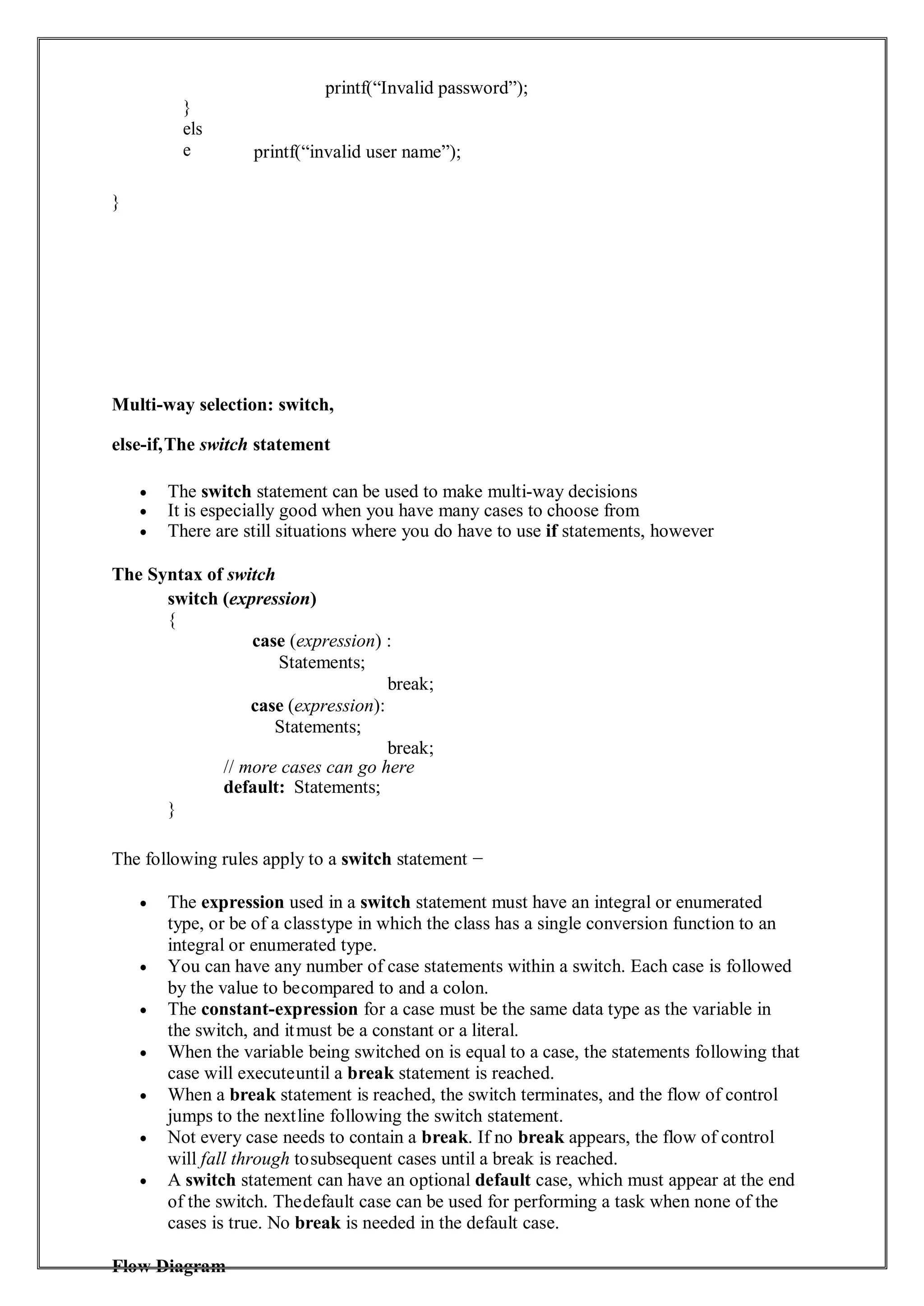 }
els
e
printf(“Invalid password”);
printf(“invalid user name”);
}
Multi-way selection: switch,
else-if,The switch statement
 The switch statement can be used to make multi-way decisions
 It is especially good when you have many cases to choose from
 There are still situations where you do have to use if statements, however
The Syntax of switch
switch (expression)
{
case (expression) :
Statements;
break;
case (expression):
Statements;
break;
// more cases can go here
default: Statements;
}
The following rules apply to a switch statement −
 The expression used in a switch statement must have an integral or enumerated
type, or be of a classtype in which the class has a single conversion function to an
integral or enumerated type.
 You can have any number of case statements within a switch. Each case is followed
by the value to becompared to and a colon.
 The constant-expression for a case must be the same data type as the variable in
the switch, and itmust be a constant or a literal.
 When the variable being switched on is equal to a case, the statements following that
case will executeuntil a break statement is reached.
 When a break statement is reached, the switch terminates, and the flow of control
jumps to the nextline following the switch statement.
 Not every case needs to contain a break. If no break appears, the flow of control
will fall through tosubsequent cases until a break is reached.
 A switch statement can have an optional default case, which must appear at the end
of the switch. Thedefault case can be used for performing a task when none of the
cases is true. No break is needed in the default case.
Flow Diagram
 