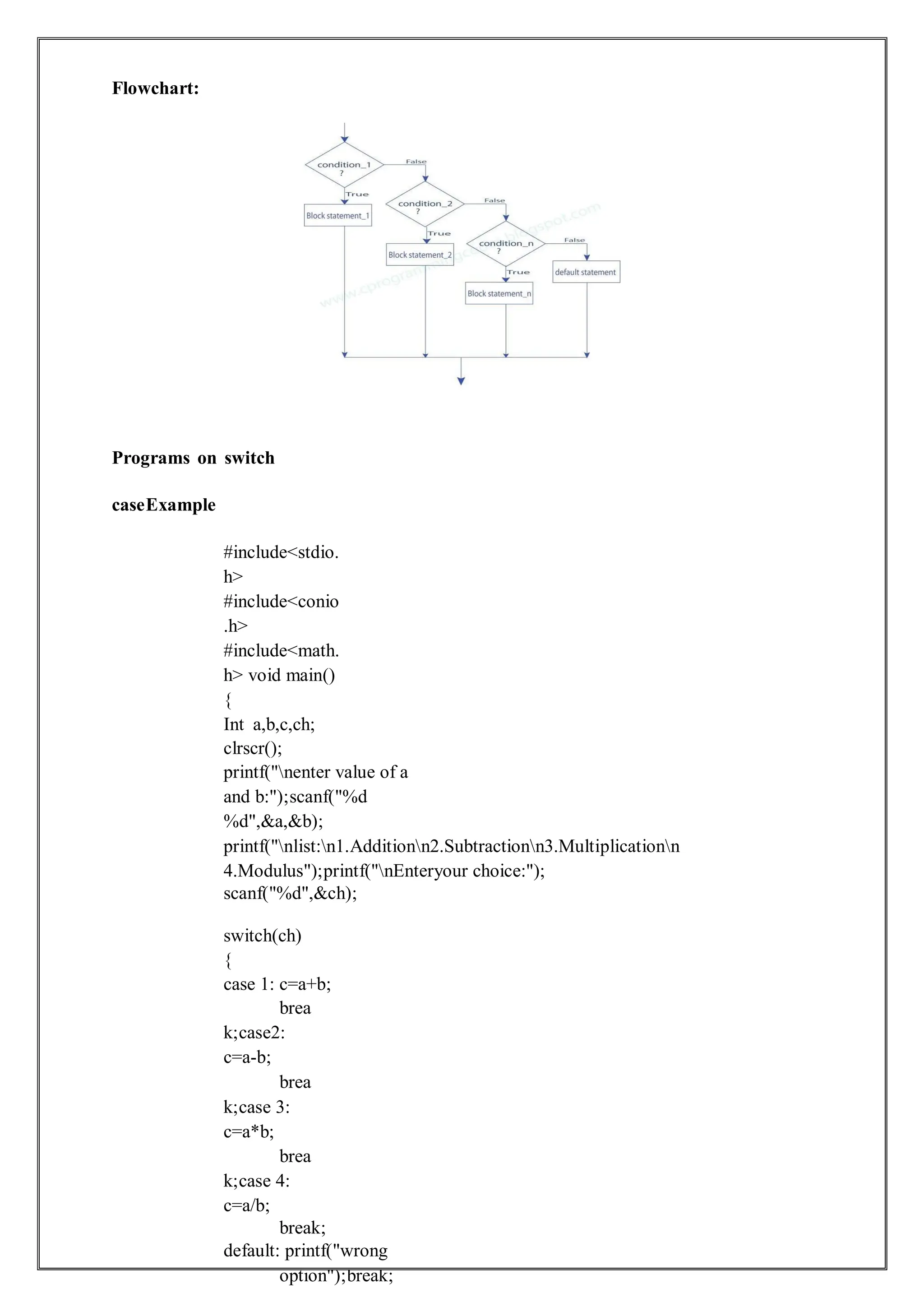 Flowchart:
Programs on switch
caseExample
#include<stdio.
h>
#include<conio
.h>
#include<math.
h> void main()
{
Int a,b,c,ch;
clrscr();
printf("nenter value of a
and b:");scanf("%d
%d",&a,&b);
printf("nlist:n1.Additionn2.Subtractionn3.Multiplicationn
4.Modulus");printf("nEnteryour choice:");
scanf("%d",&ch);
switch(ch)
{
case 1: c=a+b;
brea
k;case2:
c=a-b;
brea
k;case 3:
c=a*b;
brea
k;case 4:
c=a/b;
break;
default: printf("wrong
option");break;
 