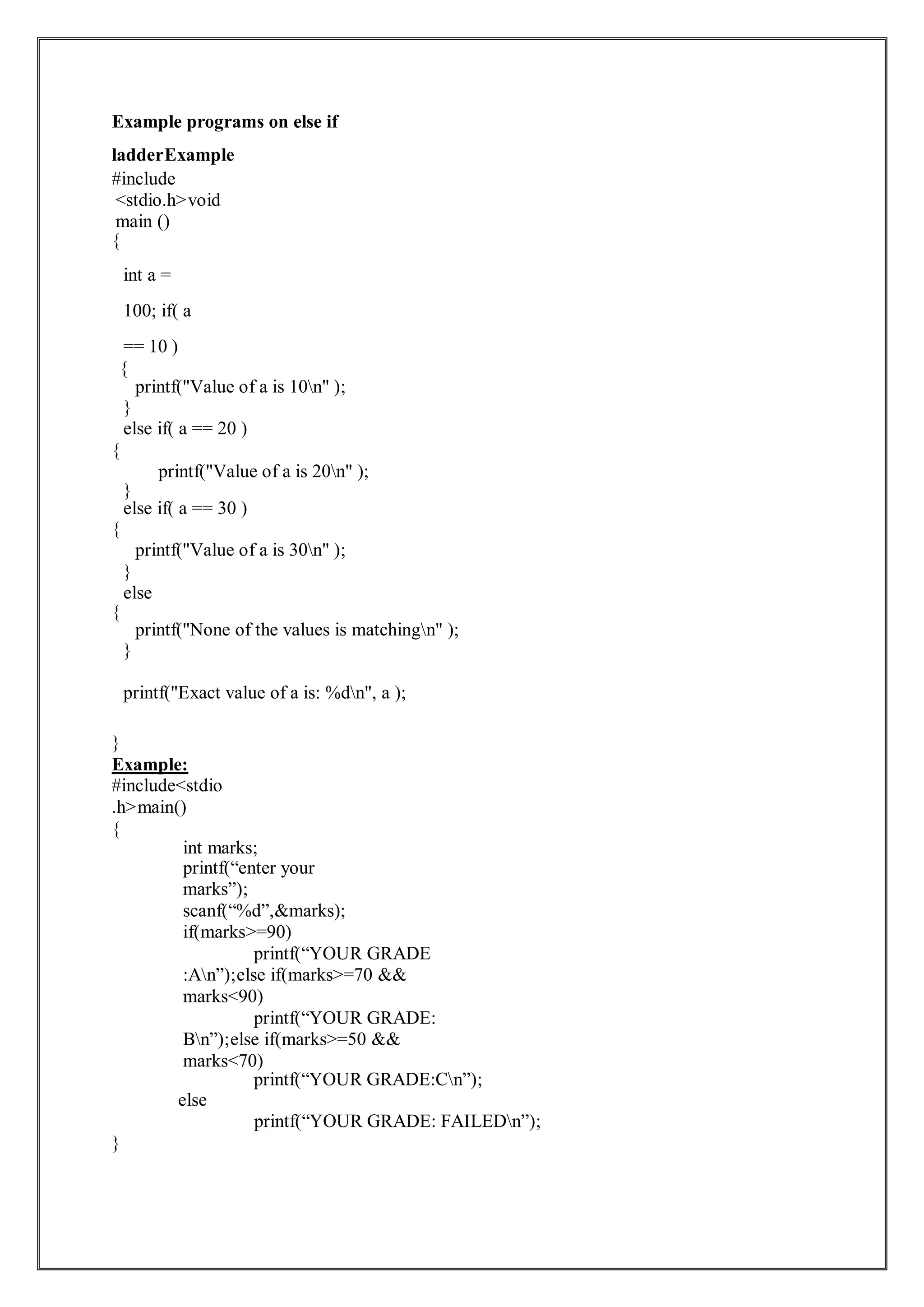 Example programs on else if
ladderExample
#include
<stdio.h>void
main ()
{
int a =
100; if( a
== 10 )
{
printf("Value of a is 10n" );
}
else if( a == 20 )
{
printf("Value of a is 20n" );
}
else if( a == 30 )
{
printf("Value of a is 30n" );
}
else
{
printf("None of the values is matchingn" );
}
printf("Exact value of a is: %dn", a );
}
Example:
#include<stdio
.h>main()
{
int marks;
printf(“enter your
marks”);
scanf(“%d”,&marks);
if(marks>=90)
printf(“YOUR GRADE
:An”);else if(marks>=70 &&
marks<90)
printf(“YOUR GRADE:
Bn”);else if(marks>=50 &&
marks<70)
printf(“YOUR GRADE:Cn”);
else
}
printf(“YOUR GRADE: FAILEDn”);
 