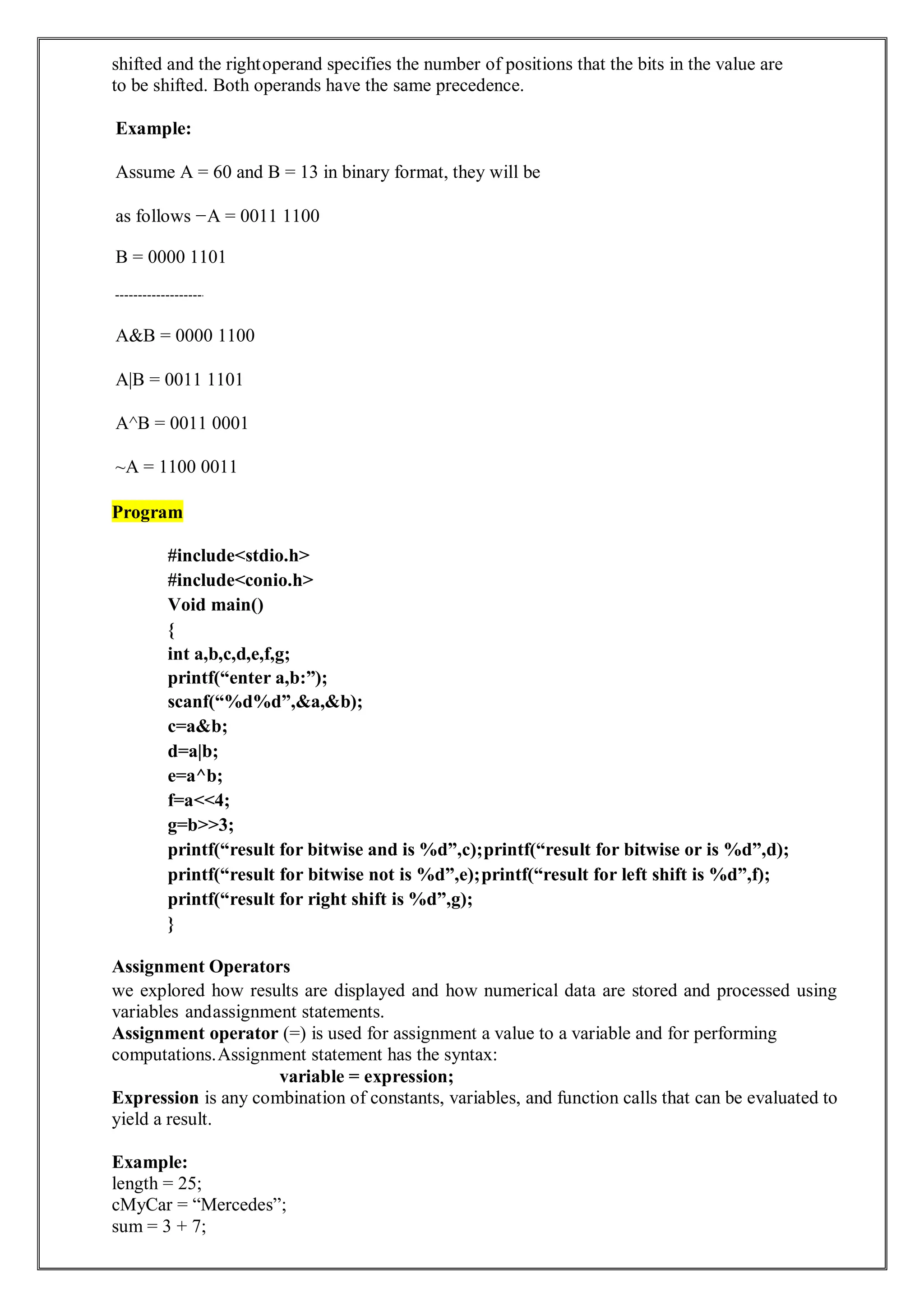 shifted and the rightoperand specifies the number of positions that the bits in the value are
to be shifted. Both operands have the same precedence.
Example:
Assume A = 60 and B = 13 in binary format, they will be
as follows −A = 0011 1100
B = 0000 1101
A&B = 0000 1100
A|B = 0011 1101
A^B = 0011 0001
~A = 1100 0011
Program
#include<stdio.h>
#include<conio.h>
Void main()
{
int a,b,c,d,e,f,g;
printf(“enter a,b:”);
scanf(“%d%d”,&a,&b);
c=a&b;
d=a|b;
e=a^b;
f=a<<4;
g=b>>3;
printf(“result for bitwise and is %d”,c);printf(“result for bitwise or is %d”,d);
printf(“result for bitwise not is %d”,e);printf(“result for left shift is %d”,f);
printf(“result for right shift is %d”,g);
}
Assignment Operators
we explored how results are displayed and how numerical data are stored and processed using
variables andassignment statements.
Assignment operator (=) is used for assignment a value to a variable and for performing
computations.Assignment statement has the syntax:
variable = expression;
Expression is any combination of constants, variables, and function calls that can be evaluated to
yield a result.
Example:
length = 25;
cMyCar = “Mercedes”;
sum = 3 + 7;
 