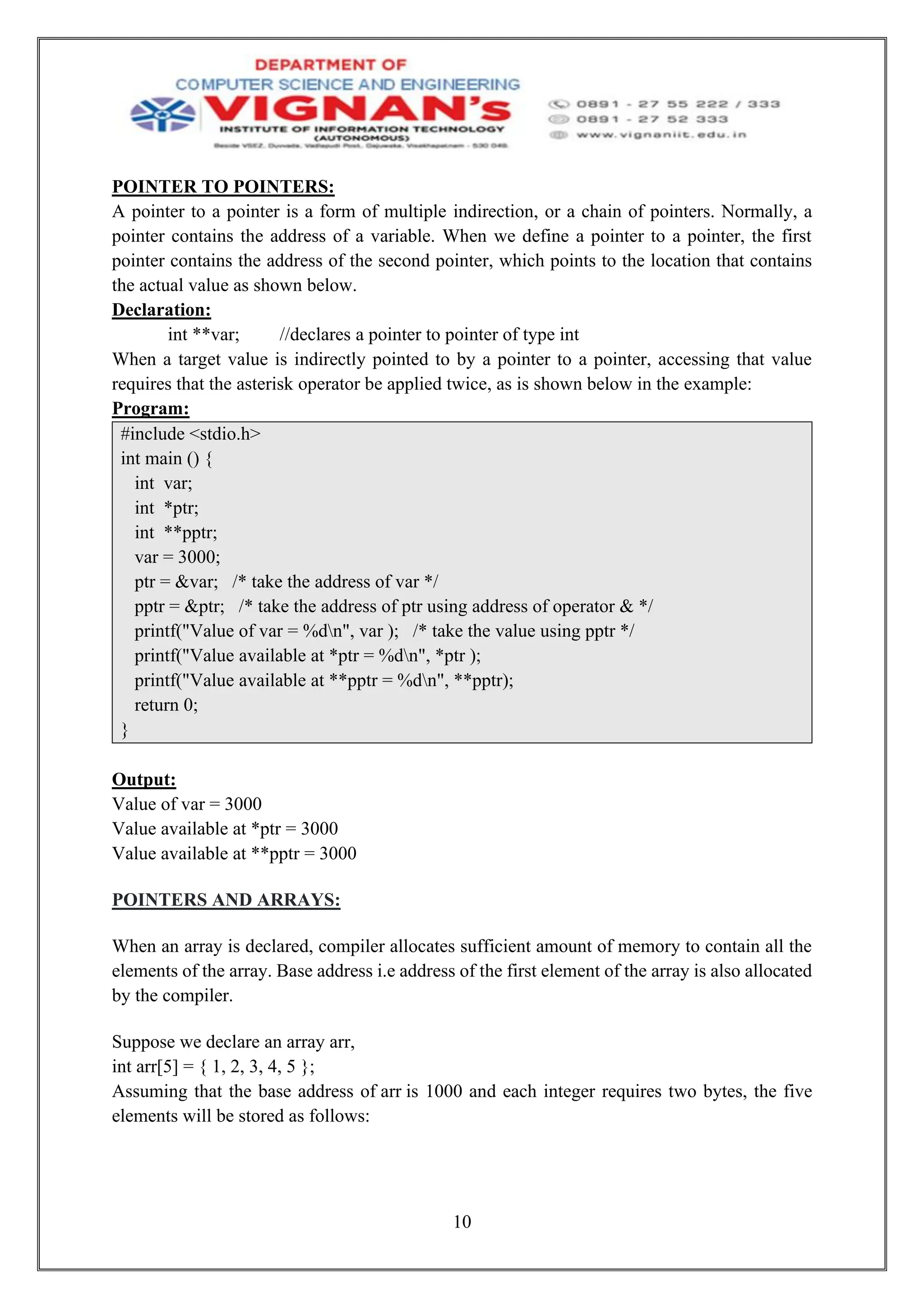 10
POINTER TO POINTERS:
A pointer to a pointer is a form of multiple indirection, or a chain of pointers. Normally, a
pointer contains the address of a variable. When we define a pointer to a pointer, the first
pointer contains the address of the second pointer, which points to the location that contains
the actual value as shown below.
Declaration:
int **var; //declares a pointer to pointer of type int
When a target value is indirectly pointed to by a pointer to a pointer, accessing that value
requires that the asterisk operator be applied twice, as is shown below in the example:
Program:
#include <stdio.h>
int main () {
int var;
int *ptr;
int **pptr;
var = 3000;
ptr = &var; /* take the address of var */
pptr = &ptr; /* take the address of ptr using address of operator & */
printf("Value of var = %dn", var ); /* take the value using pptr */
printf("Value available at *ptr = %dn", *ptr );
printf("Value available at **pptr = %dn", **pptr);
return 0;
}
Output:
Value of var = 3000
Value available at *ptr = 3000
Value available at **pptr = 3000
POINTERS AND ARRAYS:
When an array is declared, compiler allocates sufficient amount of memory to contain all the
elements of the array. Base address i.e address of the first element of the array is also allocated
by the compiler.
Suppose we declare an array arr,
int arr[5] = { 1, 2, 3, 4, 5 };
Assuming that the base address of arr is 1000 and each integer requires two bytes, the five
elements will be stored as follows:
 