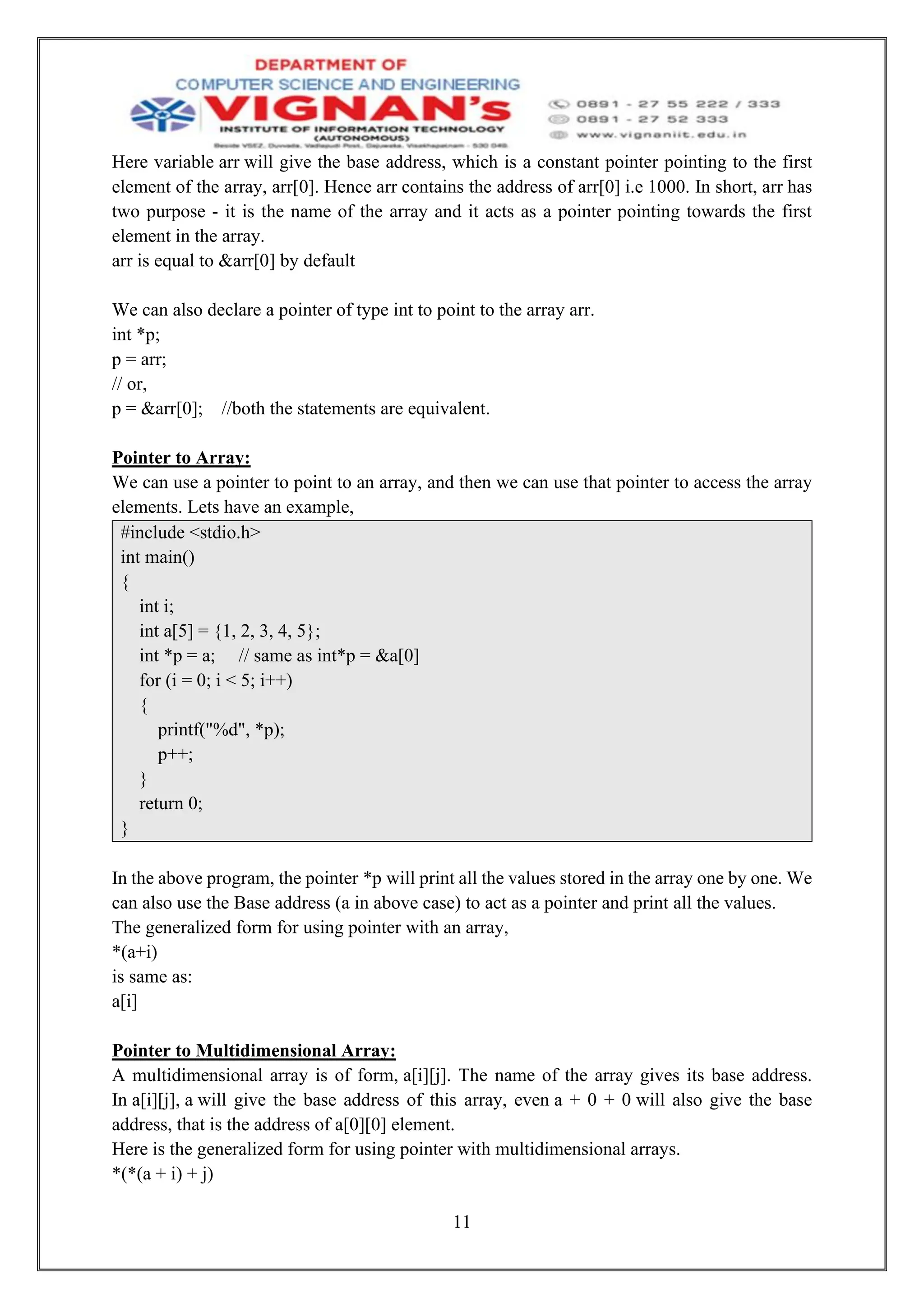 11
Here variable arr will give the base address, which is a constant pointer pointing to the first
element of the array, arr[0]. Hence arr contains the address of arr[0] i.e 1000. In short, arr has
two purpose - it is the name of the array and it acts as a pointer pointing towards the first
element in the array.
arr is equal to &arr[0] by default
We can also declare a pointer of type int to point to the array arr.
int *p;
p = arr;
// or,
p = &arr[0]; //both the statements are equivalent.
Pointer to Array:
We can use a pointer to point to an array, and then we can use that pointer to access the array
elements. Lets have an example,
#include <stdio.h>
int main()
{
int i;
int a[5] = {1, 2, 3, 4, 5};
int *p = a; // same as int*p = &a[0]
for (i = 0; i < 5; i++)
{
printf("%d", *p);
p++;
}
return 0;
}
In the above program, the pointer *p will print all the values stored in the array one by one. We
can also use the Base address (a in above case) to act as a pointer and print all the values.
The generalized form for using pointer with an array,
*(a+i)
is same as:
a[i]
Pointer to Multidimensional Array:
A multidimensional array is of form, a[i][j]. The name of the array gives its base address.
In a[i][j], a will give the base address of this array, even a + 0 + 0 will also give the base
address, that is the address of a[0][0] element.
Here is the generalized form for using pointer with multidimensional arrays.
*(*(a + i) + j)
 