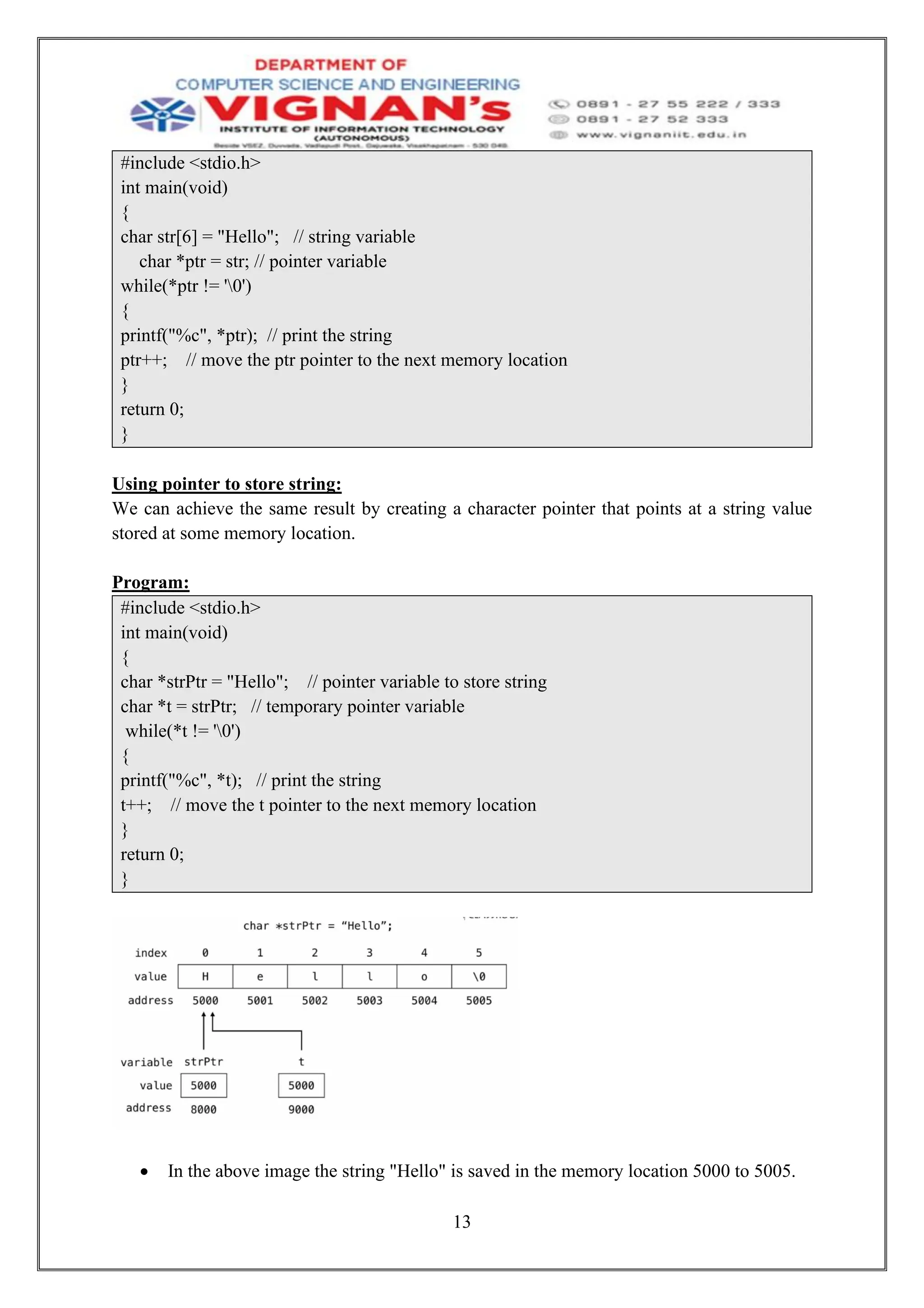 13
#include <stdio.h>
int main(void)
{
char str[6] = "Hello"; // string variable
char *ptr = str; // pointer variable
while(*ptr != '0')
{
printf("%c", *ptr); // print the string
ptr++; // move the ptr pointer to the next memory location
}
return 0;
}
Using pointer to store string:
We can achieve the same result by creating a character pointer that points at a string value
stored at some memory location.
Program:
#include <stdio.h>
int main(void)
{
char *strPtr = "Hello"; // pointer variable to store string
char *t = strPtr; // temporary pointer variable
while(*t != '0')
{
printf("%c", *t); // print the string
t++; // move the t pointer to the next memory location
}
return 0;
}
• In the above image the string "Hello" is saved in the memory location 5000 to 5005.
 