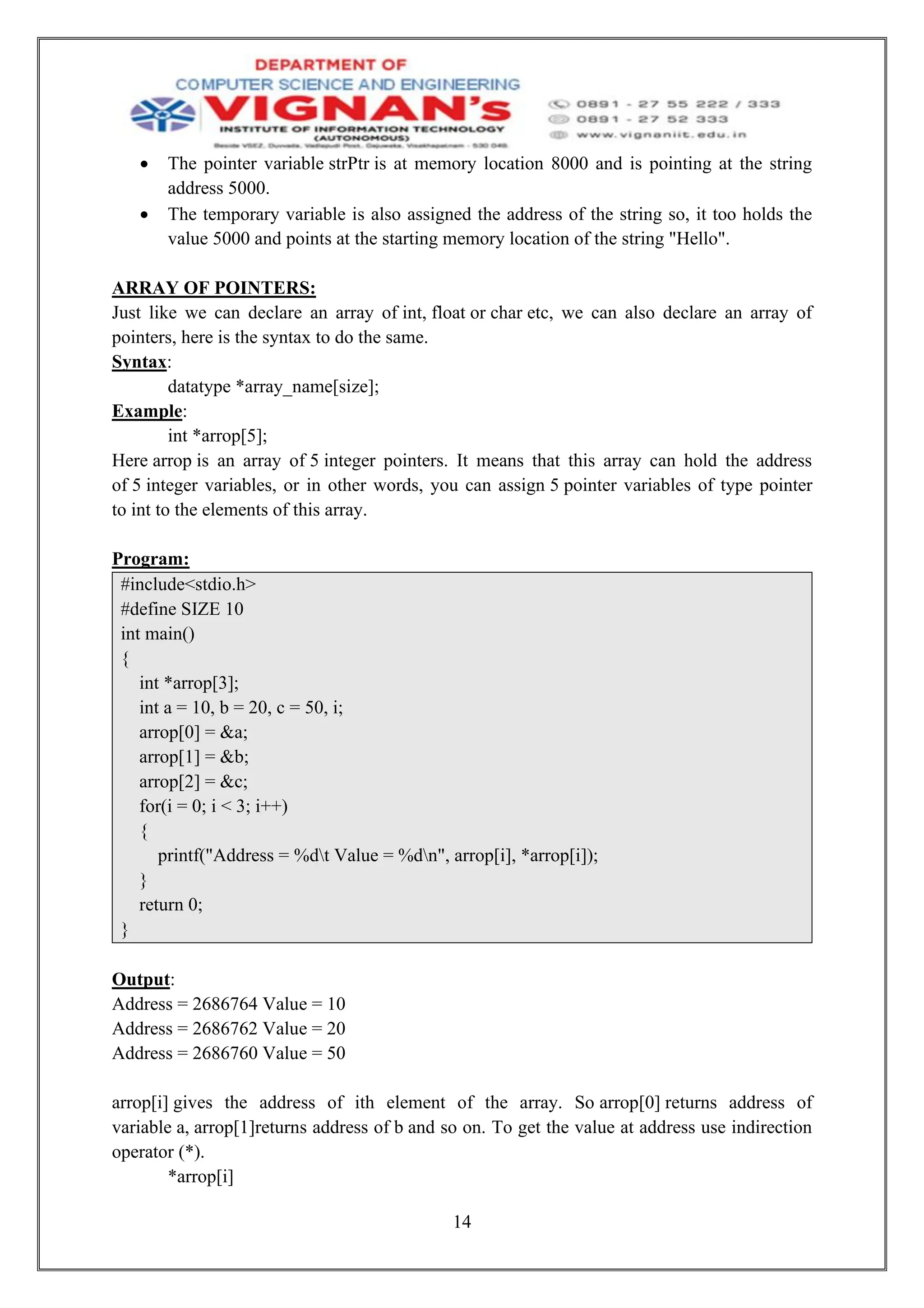 14
• The pointer variable strPtr is at memory location 8000 and is pointing at the string
address 5000.
• The temporary variable is also assigned the address of the string so, it too holds the
value 5000 and points at the starting memory location of the string "Hello".
ARRAY OF POINTERS:
Just like we can declare an array of int, float or char etc, we can also declare an array of
pointers, here is the syntax to do the same.
Syntax:
datatype *array_name[size];
Example:
int *arrop[5];
Here arrop is an array of 5 integer pointers. It means that this array can hold the address
of 5 integer variables, or in other words, you can assign 5 pointer variables of type pointer
to int to the elements of this array.
Program:
#include<stdio.h>
#define SIZE 10
int main()
{
int *arrop[3];
int a = 10, b = 20, c = 50, i;
arrop[0] = &a;
arrop[1] = &b;
arrop[2] = &c;
for(i = 0; i < 3; i++)
{
printf("Address = %dt Value = %dn", arrop[i], *arrop[i]);
}
return 0;
}
Output:
Address = 2686764 Value = 10
Address = 2686762 Value = 20
Address = 2686760 Value = 50
arrop[i] gives the address of ith element of the array. So arrop[0] returns address of
variable a, arrop[1]returns address of b and so on. To get the value at address use indirection
operator (*).
*arrop[i]
 