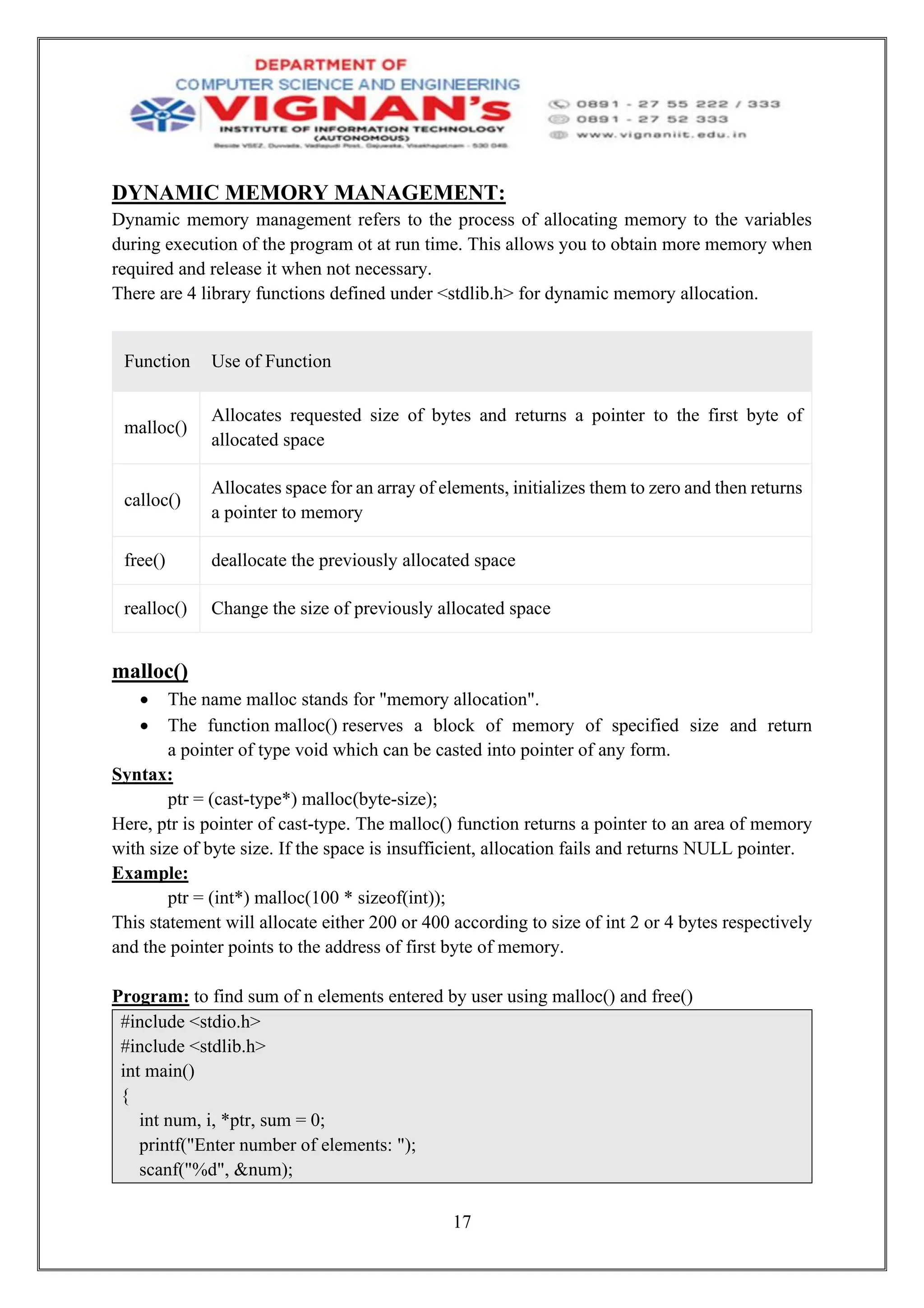 17
DYNAMIC MEMORY MANAGEMENT:
Dynamic memory management refers to the process of allocating memory to the variables
during execution of the program ot at run time. This allows you to obtain more memory when
required and release it when not necessary.
There are 4 library functions defined under <stdlib.h> for dynamic memory allocation.
Function Use of Function
malloc()
Allocates requested size of bytes and returns a pointer to the first byte of
allocated space
calloc()
Allocates space for an array of elements, initializes them to zero and then returns
a pointer to memory
free() deallocate the previously allocated space
realloc() Change the size of previously allocated space
malloc()
• The name malloc stands for "memory allocation".
• The function malloc() reserves a block of memory of specified size and return
a pointer of type void which can be casted into pointer of any form.
Syntax:
ptr = (cast-type*) malloc(byte-size);
Here, ptr is pointer of cast-type. The malloc() function returns a pointer to an area of memory
with size of byte size. If the space is insufficient, allocation fails and returns NULL pointer.
Example:
ptr = (int*) malloc(100 * sizeof(int));
This statement will allocate either 200 or 400 according to size of int 2 or 4 bytes respectively
and the pointer points to the address of first byte of memory.
Program: to find sum of n elements entered by user using malloc() and free()
#include <stdio.h>
#include <stdlib.h>
int main()
{
int num, i, *ptr, sum = 0;
printf("Enter number of elements: ");
scanf("%d", &num);
 