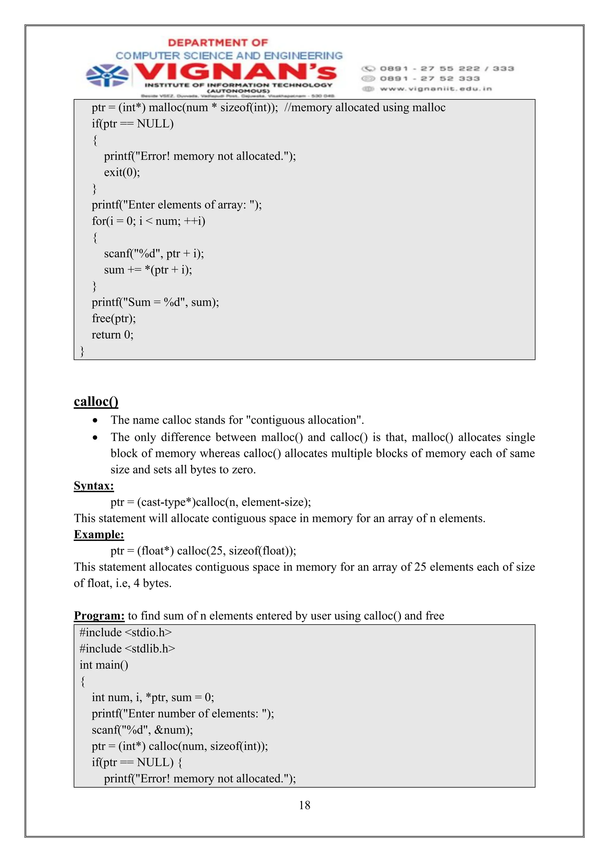 18
ptr = (int*) malloc(num * sizeof(int)); //memory allocated using malloc
if(ptr == NULL)
{
printf("Error! memory not allocated.");
exit(0);
}
printf("Enter elements of array: ");
for(i = 0; i < num; ++i)
{
scanf("%d", ptr + i);
sum += *(ptr + i);
}
printf("Sum = %d", sum);
free(ptr);
return 0;
}
calloc()
• The name calloc stands for "contiguous allocation".
• The only difference between malloc() and calloc() is that, malloc() allocates single
block of memory whereas calloc() allocates multiple blocks of memory each of same
size and sets all bytes to zero.
Syntax:
ptr = (cast-type*)calloc(n, element-size);
This statement will allocate contiguous space in memory for an array of n elements.
Example:
ptr = (float*) calloc(25, sizeof(float));
This statement allocates contiguous space in memory for an array of 25 elements each of size
of float, i.e, 4 bytes.
Program: to find sum of n elements entered by user using calloc() and free
#include <stdio.h>
#include <stdlib.h>
int main()
{
int num, i, *ptr, sum = 0;
printf("Enter number of elements: ");
scanf("%d", &num);
ptr = (int*) calloc(num, sizeof(int));
if(ptr == NULL) {
printf("Error! memory not allocated.");
 