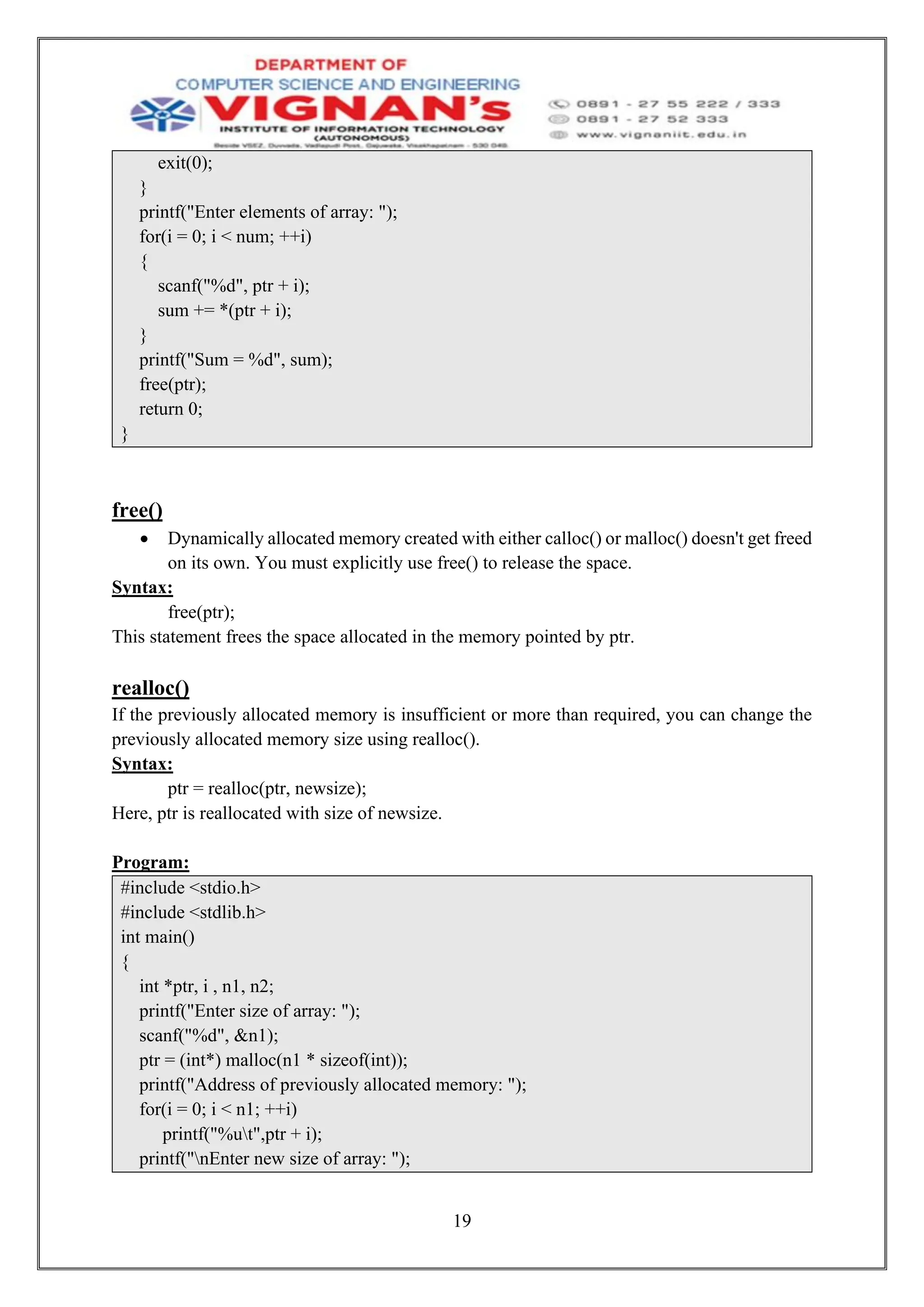 19
exit(0);
}
printf("Enter elements of array: ");
for(i = 0; i < num; ++i)
{
scanf("%d", ptr + i);
sum += *(ptr + i);
}
printf("Sum = %d", sum);
free(ptr);
return 0;
}
free()
• Dynamically allocated memory created with either calloc() or malloc() doesn't get freed
on its own. You must explicitly use free() to release the space.
Syntax:
free(ptr);
This statement frees the space allocated in the memory pointed by ptr.
realloc()
If the previously allocated memory is insufficient or more than required, you can change the
previously allocated memory size using realloc().
Syntax:
ptr = realloc(ptr, newsize);
Here, ptr is reallocated with size of newsize.
Program:
#include <stdio.h>
#include <stdlib.h>
int main()
{
int *ptr, i , n1, n2;
printf("Enter size of array: ");
scanf("%d", &n1);
ptr = (int*) malloc(n1 * sizeof(int));
printf("Address of previously allocated memory: ");
for(i = 0; i < n1; ++i)
printf("%ut",ptr + i);
printf("nEnter new size of array: ");
 